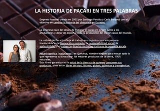 LA HISTORIA DE PACARI EN TRES PALABRAS
Empresa familiar creada en 2002 por Santiago Peralta y Carla Barbotó con el
objetivo de cambiar la historia del chocolate en Ecuador.
La empresa nace del deseo de trabajar el cacao en origen junto a los
productores y dejar de exportar toda la producción del mejor cacao del mundo.
La calidad de Pacari refleja el trabajo en conjunto con cada persona
involucrada en la innovación constante, la responsabilidad social, la
sostenibilidad y el comercio directo con los agricultores de pequeña escala.
Pacari significa “naturaleza” en Quechua, nombre elegido para evocar todo lo
que representa su chocolate: los mejores productos de la tierra, 100%
naturales.
Esta firma garantiza así la salud de la tierra y de quienes consumen sus
productos, pues están libres de soya, lácteos, gluten, químicos y transgénicos.
3
 