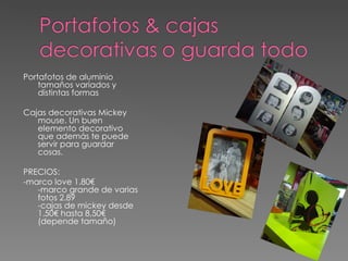 Portafotos de aluminio
    tamaños variados y
    distintas formas

Cajas decorativas Mickey
   mouse. Un buen
   elemento decorativo
   que además te puede
   servir para guardar
   cosas.

PRECIOS:
-marco love 1.80€
   -marco grande de varias
   fotos 2.89
   -cajas de mickey desde
   1.50€ hasta 8,50€
   (depende tamaño)
 