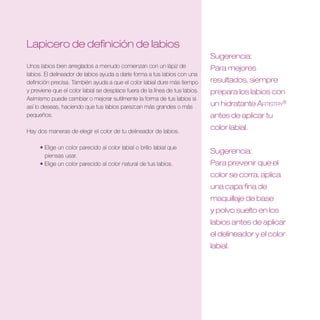 Lapicero de definición de labios
                                                                              Sugerencia:
Unos labios bien arreglados a menudo comienzan con un lápiz de                Para mejores
labios. El delineador de labios ayuda a darle forma a tus labios con una
definición precisa. También ayuda a que el color labial dure más tiempo       resultados, siempre
y previene que el color labial se desplace fuera de la línea de tus labios.   prepara los labios con
Asimismo puede cambiar o mejorar sutilmente la forma de tus labios si
así lo deseas, haciendo que tus labios parezcan más grandes o más             un hidratante Artistry®
pequeños.                                                                     antes de aplicar tu

Hay dos maneras de elegir el color de tu delineador de labios.
                                                                              color labial .

     • Elige un color parecido al color labial o brillo labial que
                                                                              Sugerencia:
       piensas usar.
     • Elige un color parecido al color natural de tus labios.                Para prevenir que el
                                                                              color se corra, aplica
                                                                              una capa fina de
                                                                              maquillaje de base
                                                                              y polvo suelto en los
                                                                              labios antes de aplicar
                                                                              el delineador y el color
                                                                              labial .
 
