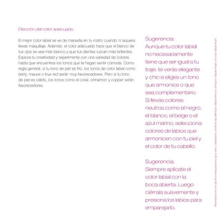 Elección del color adecuado

                                                                            Sugerencia:




                                                                                                       Recrea el look con las Sombras para los ojos Veil y Celebration, el Rímel de definición Black/Brown, el Rubor Maple Rose y el Color labial Rush .
El mejor color labial se ve de maravilla en tu rostro cuando ni siquiera
llevas maquillaje. Además, el color adecuado hace que el blanco de          Aunque tu color labial
tus ojos se vea más blanco y que tus dientes luzcan más brillantes.
                                                                            no necesariamente
Explora tu creatividad y experimenta con una variedad de colores
hasta que encuentres los tonos que te hagan sentir cómoda. Como             tiene que ser igual a tu
regla general, si tu tono de piel es frío, los tonos de color labial como   traje, te verás elegante
berry, mauve o true red serán muy favorecedores. Pero si tu tono
de piel es cálido, los tonos como el coral, cinnamon y copper serán
                                                                            y chic si eliges un tono
favorecedores.                                                              que armonice o que
                                                                            sea complementario .
                                                                            Si llevas colores
                                                                            neutros como el negro,
                                                                            el blanco, el beige o el
                                                                            azul marino, selecciona
                                                                            colores de labios que
                                                                            armonicen con tu piel y
                                                                            el color de tu cabello .


                                                                            Sugerencia:
                                                                            Siempre aplícate el
                                                                            color labial con la
                                                                            boca abierta . Luego
                                                                            ciérrala suavemente y
                                                                            presiona los labios para
                                                                            emparejarlo .
 