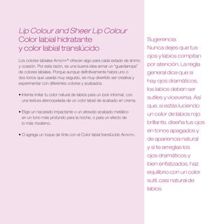 Lip Colour and Sheer Lip Colour
Color labial hidratante                                                  Sugerencia:
y color labial translúcido                                               Nunca dejes que tus
                                                                         ojos y labios compitan
Los colores labiales Artistry® ofrecen algo para cada estado de ánimo
y ocasión. Por esta razón, es una buena idea armar un “guardarropa”      por atención . La regla
de colores labiales. Porque aunque definitivamente habrá uno o           general dice que si
dos tonos que usarás muy seguido, es muy divertido ser creativa y
experimentar con diferentes colores y acabados.
                                                                         hay ojos dramáticos,
                                                                         los labios deben ser
• Intenta imitar tu color natural de labios para un look informal, con
                                                                         sutiles y viceversa . Así
  una textura aterciopelada de un color labial de acabado en crema.
                                                                         que, si estás luciendo
• Elige un nacarado impactante o un atrevido acabado metálico
                                                                         un color de labios rojo
  en un tono más profundo para la noche, o para un efecto de
  lo más moderno.                                                        brillante, diseña tus ojos
                                                                         en tonos apagados y
• O agrega un toque de tinte con el Color labial translúcido Artistry.
                                                                         de apariencia natural
                                                                         y si te arreglas los
                                                                         ojos dramáticos y
                                                                         bien enfatizados, haz
                                                                         equilibrio con un color
                                                                         sutil, casi natural de
                                                                         labios .
 