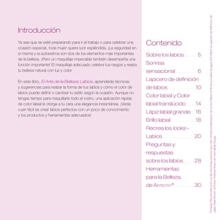 Portada: Recrea este look con las Sombras para los ojos Veil y Wheat, el delineador de control Black, el Rímel a prueba de agua 200 Black, el Lapicero de definición de
Introducción
Ya sea que se esté preparando para ir al trabajo o para celebrar una     Contenido
ocasión especial, toda mujer quiere lucir espléndida. ¡La seguridad en
sí misma y la autoestima son dos de los elementos más importantes        Sobre los labios  .  .  .  .  .  .  . 5
de la belleza. ¡Pero un maquillaje impecable también desempeña una
función importante! El maquillaje adecuado celebra tus rasgos y realza   Sonrisa
tu belleza natural con luz y color.                                      sensacional  .  .  .  .  .  .  .  .  .  .  .  . 6
En este libro, El Arte de la Belleza: Labios, aprenderás técnicas        Lapicero de definición
y sugerencias para realzar la forma de tus labios y cómo el color de     de labios  .  .  .  .  .  .  .  .  .  .  .  .  .  .  . 10
labios puede definir o cambiar tu estilo según la ocasión. Aunque no
tengas tiempo para maquillarte todo el rostro, una aplicación rápida
                                                                         Color labial y Color
de color labial le otorga a tu cara una elegancia instantánea. ¡Verás    labial translúcido  .  .  .  .  . 14
cuan fácil es crear labios perfectos con un poco de conocimiento
                                                                         Lápiz labial grande .  .  . 16
y los productos y herramientas adecuados!
                                                                         Brillo labial  .  .  .  .  .  .  .  .  .  .  .  .  .  . 18
                                                                         Recrea los looks –
                                                                         Labios  .  .  .  .  .  .  .  .  .  .  .  .  .  .  .  .  . 20




                                                                                                                                        cejas Deep Brown, el Rubor Antique Rose y el Color labial Rouge .
                                                                         Preguntas y
                                                                         respuestas
                                                                         sobre los labios .  .  .  .  .  . 28
                                                                         Herramientas
                                                                         para la Belleza,
                                                                         de Artistry®  .  .  .  .  .  .  .  .  .  . 30
 