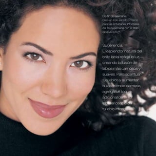 De fin de semana
Crea un look sencillo y fresco
para las actividades informales
del fin de semana con el Brillo
labial Artistry®.



Sugerencia:
El esplendor natural del
brillo labial refleja la luz,
creando la ilusión de
labios más carnosos y
suaves . Para acentuar
tus labios y aumentar
su apariencia carnosa,
agrega un toque
adicional de Brillo
labial al centro de
tu labio inferior .
 