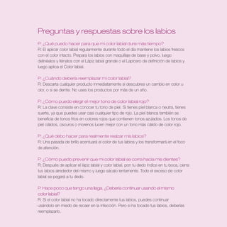 Preguntas y respuestas sobre los labios
P: ¿Qué puedo hacer para que mi color labial dure más tiempo?
R: El aplicar color labial regularmente durante todo el día mantiene los labios frescos
con el color intacto. Prepara los labios con maquillaje de base y polvo, luego
delinéalos y llénalos con el Lápiz labial grande o el Lapicero de definición de labios y
luego aplica el Color labial.

P: ¿Cuándo debería reemplazar mi color labial?
R: Descarta cualquier producto inmediatamente si descubres un cambio en color u
olor, o si se derrite. No uses los productos por más de un año.

P: ¿Cómo puedo elegir el mejor tono de color labial rojo?
R: La clave consiste en conocer tu tono de piel. Si tienes piel blanca o neutra, tienes
suerte, ya que puedes usar casi cualquier tipo de rojo. La piel blanca también se
beneficia de tonos fríos en colores rojos que contienen tonos azulados. Los tonos de
piel cálidos, oscuros o morenos lucen mejor con un tono más cálido de color rojo.

P: ¿Qué debo hacer para realmente realzar mis labios?
R: Una pasada de brillo acentuará el color de tus labios y los transformará en el foco
de atención.

P: ¿Cómo puedo prevenir que mi color labial se corra hacia mis dientes?
R: Después de aplicar el lápiz labial y color labial, pon tu dedo índice en tu boca, cierra
tus labios alrededor del mismo y luego sácalo lentamente. Todo el exceso de color
labial se pegará a tu dedo.

P: Hace poco que tengo una llaga . ¿Debería continuar usando el mismo
color labial?
R: Si el color labial no ha tocado directamente tus labios, puedes continuar
usándolo sin miedo de recaer en la infección. Pero si ha tocado tus labios, deberías
reemplazarlo.
 