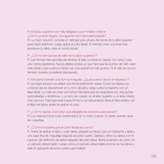 P: Mi labio superior es más delgado que mi labio inferior .
¿Cómo puedo lograr una apariencia más balanceada?
R: La mejor solución consiste en delinear justo afuera del borde de tu labio superior
para mejor definición, luego aplica el color labial. Si intentas crear una línea más
gruesa en tu labio, éste no lucirá natural.

P: ¿Cómo remueves el vello de tu labio superior?
R: Las formas más sencillas de eliminar el vello consiste en depilar con cera o usar
una crema depilatoria. Nunca afeites el área ya que hará que las puntas del vello sean
más duras y que vuelva a crecer con una apariencia más gruesa. Si el vello es oscuro,
también puedes considerar blanquearlo.

P: Mis labios tienen una forma irregular . ¿Qué puedo hacer al respecto?
R: La mejor solución es darles una forma totalmente nueva. Cubre tus labios con
corrector así se desvanecen en tu tono de piel y luego vuelve a trazarlos con un
lápiz labial. La meta es crear una forma más ideal que se caracteriza por dos puntas
redondeadas y simétricas, o un arco de cupido, en el labio superior y un labio inferior
más carnoso. Para que esta nueva forma no se desvanezca, llena el labio entero con
el lápiz de labios antes de aplicar el color.

P: ¿Cómo sabes si el color que elegiste es el adecuado para ti?
R: Los mejores tonos lucen espléndidos en tu rostro cuando no estás usando nada
de maquillaje.

P: ¿Cómo impides que el color labial se corra?
R: Antes de aplicar el lápiz y color labial, prepara tus labios con un hidratante y aplica
una capa fina de maquillaje seguida de polvo suelto. Delinea y llena tus labios con el
Lapicero de definición de labios seguido del color labial. Borra el exceso de color con
un pañuelo desechable. Luego coloca el pañuelo desechable encima de tus labios y
dale un golpecito de polvo suelto para finalizar.

                                                                                             2
 