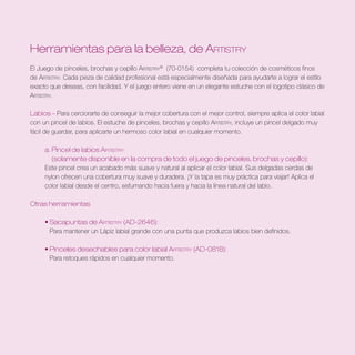 Herramientas para la belleza, de Artistry
El Juego de pinceles, brochas y cepillo Artistry® (70-0154) completa tu colección de cosméticos finos
de Artistry. Cada pieza de calidad profesional está especialmente diseñada para ayudarte a lograr el estilo
exacto que deseas, con facilidad. Y el juego entero viene en un elegante estuche con el logotipo clásico de
Artistry.

Labios – Para cerciorarte de conseguir la mejor cobertura con el mejor control, siempre aplica el color labial
con un pincel de labios. El estuche de pinceles, brochas y cepillo Artistry, incluye un pincel delgado muy
fácil de guardar, para aplicarte un hermoso color labial en cualquier momento.

     a . Pincel de labios Artistry	
         (solamente disponible en la compra de todo el juego de pinceles, brochas y cepillo):
     Este pincel crea un acabado más suave y natural al aplicar el color labial. Sus delgadas cerdas de
     nylon ofrecen una cobertura muy suave y duradera. ¡Y la tapa es muy práctica para viajar! Aplica el
     color labial desde el centro, esfumando hacia fuera y hacia la línea natural del labio.

Otras herramientas

	    • Sacapuntas de Artistry (AD-2646):
       Para mantener un Lápiz labial grande con una punta que produzca labios bien definidos.

	    • Pinceles desechables para color labial Artistry (AD-0818):
       Para retoques rápidos en cualquier momento.
 