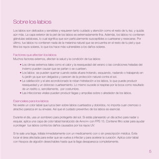 Sobre los labios
Los labios son delicados y sensibles y requieren tanto cuidado y atención como el resto de tu tez, y quizás
aún más. La capa exterior de la piel de los labios es extremadamente fina. Además, los labios no contienen
glándulas sebáceas, lo cual significa que son particularmente susceptibles a cuartearse y resecarse. Por
último, tus labios no contienen nada de la melanina natural que se encuentra en el resto de tu piel y que
filtra los rayos solares, lo que los hace más vulnerables a los daños solares.

Factores que afectan los labios
Muchos factores externos, afectan la salud y la condición de tus labios:
     • Los climas extremos tales como el calor y la resequedad del verano o las condiciones heladas del
       invierno pueden causar que se partan o se cuarteen.
     • Los labios se pueden quemar cuando estás afuera trotando, esquiando, nadando o trabajando en
       tu jardín ya que son delgados y carecen de la protección natural contra el sol.
     • La calefacción y el aire acondicionado le roban hidratación a los labios, lo que puede producir
       resequedad y un doloroso cuarteamiento. Lo mismo sucede si respiras por la boca como resultado
       de un resfrío o, sencillamente, por costumbre.
     • Las infecciones virales pueden producir llagas y ampollas sobre o alrededor de los labios.

Esenciales para los labios
No existe un color labial que luzca bien sobre labios cuarteados y doloridos, no importa cuan cremoso o
atractivo parezca en su envase. Así que el cuidado preventivo de los labios es esencial.

Durante el día, usa un sombrero para protegerte del sol. Si estás planeando un día activo para nadar o
esquiar, aplica una capa de color labial translúcido de Artistry con FPS 15. Contiene filtro solar para ayudar
a proteger tus labios contra los daños causados por los rayos UV.

Si te sale una llaga, trátala inmediatamente con un medicamento con o sin prescripción médica. Evita
tocar el área afectada para evitar que se vuelva a infectar y para acelerar la curación. Aplica color labial
con hisopos de algodón desechables hasta que la llaga desaparezca completamente.


                                                                                                                 5
 