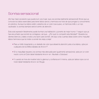 Sonrisa sensacional
¡No hay mejor accesorio que pueda lucir una mujer, que una sonrisa realmente sensacional! Ahora que ya
conoces los datos esenciales para tener labios sanos y hermosos es hora de que pongas tu conocimiento
en práctica. Aunque tus labios estén cubiertos de un color rosa suave, un hermoso brillo o un rojo
cautivador, tu sonrisa siempre será el centro de atención.

Esta sola expresión literalmente puede iluminar una habitación y ponerte de mejor humor. Y seguro que ya
has escuchado que sonreír es contagioso, así que... ¿Por qué no compartir esta felicidad? Muestra tus
dientes blancos y dales a todos una razón para sonreír. ¡He aquí unas cuantas ideas sobre cómo maquillar
labios hermosos que te inviten a sonreír de oreja a oreja!

     • Para un brillo impactante y un destello de color que atraerá la atención justa a tus labios, opta por
       cualquiera de los Brillos labiales de Artistry®.

     • Si tu maquillaje requiere una sonrisa más atenuada pero igualmente sensacional, opta por un color
       neutro como el Color labial hidratante Artistry en Neutrale o Subdued.

     • Y cuando es hora de mostrar todo tu glamour y confianza en ti misma, opta por labios rojos con el
       Color labial hidratante Artistry en Rouge.
 