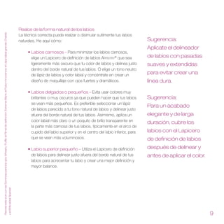 Realce de la forma natural de los labios
Recrea este look con las Sombras para los ojos Wheat y Truffle, el Rímel de definición Extreme Black, el Rubor Innocence, el Lápiz labial grande Chablis




                                                                                                                                                                                            La técnica correcta puede realzar o disimular sutilmente tus labios
                                                                                                                                                                                            naturales. He aquí cómo:                                                   Sugerencia:
                                                                                                                                                                                                                                                                       Aplícate el delineador
                                                                                                                                                                                                 • Labios carnosos – Para minimizar los labios carnosos,
                                                                                                                                                                                                   elige un Lapicero de definición de labios Artistry® que sea         de labios con pasadas
                                                                                                                                                                                                   ligeramente más oscuro que tu color de labios y delinea justo       suaves y extendidas
                                                                                                                                                                                                   dentro del borde natural de tus labios. O elige un tono neutro
                                                                                                                                                                                                   de lápiz de labios y color labial y concéntrate en crear un
                                                                                                                                                                                                                                                                       para evitar crear una
                                                                                                                                                                                                   diseño de maquillaje con ojos fuertes y dramáticos.                 línea dura .

                                                                                                                                                                                                 • Labios delgados o pequeños – Evita usar colores muy
                                                                                                                                                                                                   brillantes o muy oscuros ya que pueden hacer que tus labios         Sugerencia:
                                                                                                                                                                                                   se vean más pequeños. Es preferible seleccionar un lápiz
                                                                                                                                                                                                                                                                       Para un acabado
                                                                                                                                                                                                   de labios parecido a tu tono natural de labios y delinear justo
                                                                                                                                                                                                   afuera del borde natural de tus labios. Asimismo, aplica un         elegante y de larga
                                                                                                                                                                                                   color labial más claro o un poquito de brillo transparente en       duración, cubre los
                                                                                                                                                                                                   la parte más carnosa de tus labios, típicamente en el arco de
                                                                                                                                                                                                   cupido del labio superior y en el centro del labio inferior, para   labios con el Lapicero
                                                                                                                                                                                                   que se vean más voluminosos.                                        de definición de labios
                                                                                                                                                                                                 • Labio superior pequeño – Utiliza el Lapicero de definición          después de delinear y
                                                                                                                                                                                                   de labios para delinear justo afuera del borde natural de tus       antes de aplicar el color .
                                                                                                                                                                                                   labios para acrecentar tu labio y crear una mejor definición y
                                                                                                                                                                                                   mayor balance.
                                                                                                                                                           y el Brillo labial Sparkler  .




                                                                                                                                                                                                                                                                                                     
 