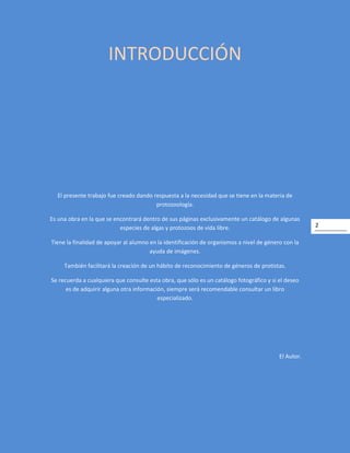 2
INTRODUCCIÓN
El presente trabajo fue creado dando respuesta a la necesidad que se tiene en la materia de
protozoología.
Es una obra en la que se encontrará dentro de sus páginas exclusivamente un catálogo de algunas
especies de algas y protozoos de vida libre.
Tiene la finalidad de apoyar al alumno en la identificación de organismos a nivel de género con la
ayuda de imágenes.
También facilitará la creación de un hábito de reconocimiento de géneros de protistas.
Se recuerda a cualquiera que consulte esta obra, que sólo es un catálogo fotográfico y si el deseo
es de adquirir alguna otra información, siempre será recomendable consultar un libro
especializado.
El Autor.
 
