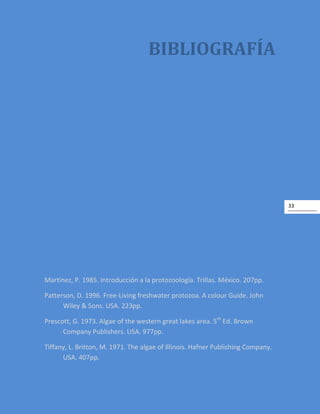 33
BIBLIOGRAFÍA
Martínez, P. 1985. Introducción a la protozoología. Trillas. México. 207pp.
Patterson, D. 1996. Free-Living freshwater protozoa. A colour Guide. John
Wiley & Sons. USA. 223pp.
Prescott, G. 1973. Algae of the western great lakes area. 5th
Ed. Brown
Company Publishers. USA. 977pp.
Tiffany, L. Britton, M. 1971. The algae of Illinois. Hafner Publishing Company.
USA. 407pp.
 