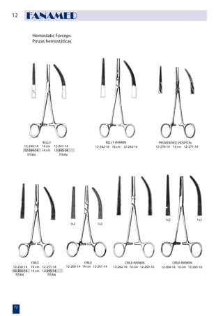 Hemostatic Forceps
Pinzas hemostáticas
KELLY
12-240-14 14 cm 12-241-14
12-244-14 14 cm 12-245-14
TITAN TITAN
12-242-16 16 cm 12-243-16 12-270-14 14 cm 12-271-14
KELLY-RANKIN PROVIDENCE-HOSPITAL
12-250-14 14 cm 12-251-14
12-254-14 14 cm 12-255-14
12-260-14 14 cm 12-261-14 12-264-16 16 cm 12-265-16
1x2 1x2
1x2 1x2
CRILE
TITAN TITAN
12-262-16 16 cm 12-263-16
CRILE CRILE-RANKIN CRILE-RANKIN
12
72
FANAMED
 