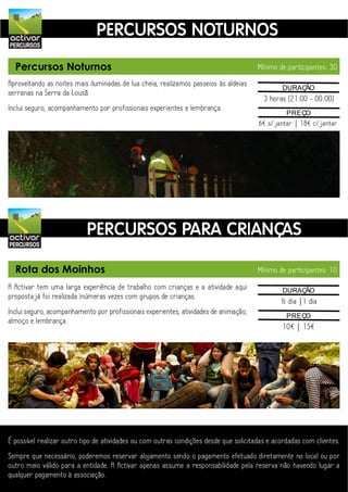activar
                               PERCURSOS NOTURNOS
PERCURSOS


  Percursos Noturnos                                                                   Mínimo de participantes: 30

Aproveitando as noites mais iluminadas de lua cheia, realizamos passeios às aldeias             DURAÇÃO
serranas na Serra da Lousã.
                                                                                         3 horas (21:00 - 00:00)
Inclui seguro, acompanhamento por profissionais experientes e lembrança.
                                                                                                 PREÇO
                                                                                       6€ s/ jantar | 18€ c/ jantar




activar
                           PERCURSOS PARA CRIANÇAS
PERCURSOS



  Rota dos Moinhos                                                                     Mínimo de participantes: 10

A Activar tem uma larga experiência de trabalho com crianças e a atividade aqui                 DURAÇÃO
proposta já foi realizada inúmeras vezes com grupos de crianças.
                                                                                               ½ dia |1 dia
Inclui seguro, acompanhamento por profissionais experientes, atividades de animação,             PREÇO
almoço e lembrança.
                                                                                                10€ | 15€




É possível realizar outro tipo de atividades ou com outras condições desde que solicitadas e acordadas com clientes.
Sempre que necessário, poderemos reservar alojamento sendo o pagamento efetuado diretamente no local ou por
outro meio válido para a entidade. A Activar apenas assume a responsabilidade pela reserva não havendo lugar a
qualquer pagamento à associação.
 