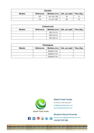 Zócalos 
Modelo 
Referencia 
Medidas (cm.) 
Uds. por palet 
Peso (Kg.) 
107 
10 x 16 x 100 
70 
9 
114 
5 x 15 x 100 
60 
13 
Cubremuros 
Modelo 
Referencia 
Medidas (cm.) 
Uds. por palet 
Peso (Kg.) 
100 x 31 x 5 
100 x 24 x 5 
100 x 20 x 5 
Vierteaguas 
Modelo 
Referencia 
Medidas (cm.) 
Uds. por palet 
Peso (Kg.) 
Espesor 3 cm. 
Espesor 4 cm. 
Espesor 5 cm. 
Global Trade Tender 
Comercio Internacional 
info@globaltradetender.com 
www.globaltradetender.com 
Eleuterio García Ferrando 
eleuterio.garcia@globaltradetender.com 
+34 657 070 562 
