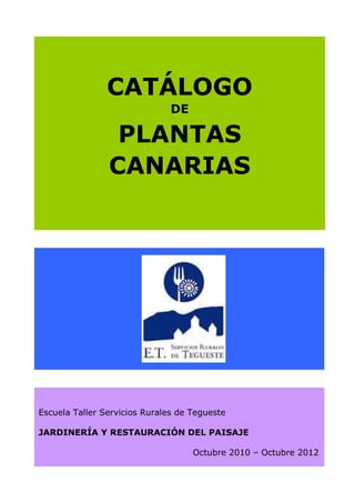 CATÁLOGO
                               DE

                 PLANTAS
                CANARIAS




Escuela Taller Servicios Rurales de Tegueste

JARDINERÍA Y RESTAURACIÓN DEL PAISAJE

                                    Octubre 2010 – Octubre 2012
 
