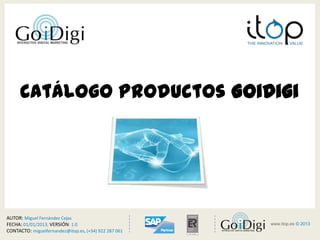 Catálogo Productos GoiDigi




AUTOR: Miguel Fernández Cejas
FECHA: 01/01/2013; VERSIÓN: 1.0
CONTACTO: miguelfernandez@itop.es, (+34) 922 287 061
                                                            <         >
                                                       www.itop.es 1© 2013

                                                          www.itop.es © 2013
 