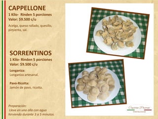 CAPPELLONE
1 Kilo- Rinden 5 porciones
Valor: $9.500 c/u
SORRENTINOS
1 Kilo- Rinden 5 porciones
Valor: $9.500 c/u
Acelga, queso rallado, quesillo,
pimienta, sal.
Longaniza:
Longaniza artesanal.
Pavo-Ricotta:
Jamón de pavo, ricotta.
Preparación:
Lleve en una olla con agua
hirviendo durante 3 a 5 minutos.
 