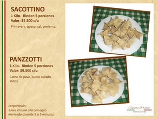 SACOTTINO
1 Kilo- Rinden 5 porciones
Valor: $9.500 c/u
PANZZOTTI
1 Kilo- Rinden 5 porciones
Valor: $9.500 c/u
Primavera, queso, sal, pimienta.
Carne de pavo, queso rallado,
aliños.
Preparación:
Lleve en una olla con agua
hirviendo durante 3 a 5 minutos.
 