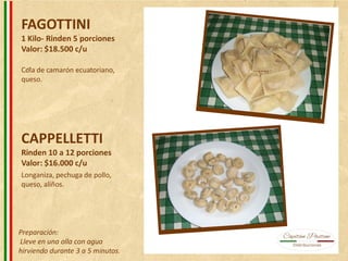 FAGOTTINI
1 Kilo- Rinden 5 porciones
Valor: $18.500 c/u
CAPPELLETTI
Rinden 10 a 12 porciones
Valor: $16.000 c/u
Cola de camarón ecuatoriano,
queso.
Longaniza, pechuga de pollo,
queso, aliños.
Preparación:
Lleve en una olla con agua
hirviendo durante 3 a 5 minutos.
 