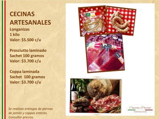 CECINAS
ARTESANALES
Longanizas
1 kilo
Valor: $5.500 c/u
Prosciutto laminado
Sachet 100 gramos
Valor: $3.700 c/u
Coppa laminada
Sachet 100 gramos
Valor: $3.700 c/u
Se realizan entregas de piernas
de jamón y coppas enteras.
Consultar precios.
 