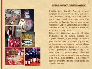 Distribuciones Capitán Pastene es una
empresa de origen “Pastenino”, que tiene
como objetivo comercializar una diversa
gama de productos gastronómicos
originales de Capitán Pastene tales como:
Prosciutto, Coppa, Longanizas, una amplia
variedad de Pastas, Tiramisú, Conservas,
Vinos, Cervezas y Licores.
Todos sus productos poseen el sello
tradicional de la cultura Italiana de
Capitán Pastene, lo que otorga una sólida
garantía de calidad y excelencia gourmet,
en los cuáles lo artesanal y tradicional son
elementos diferenciadores en el mercado.
Cada producto comercializado es
seleccionado rigurosamente, llevando
mucho más que un artículo gastronómico
a su mesa, sino portando la herencia y
técnica ancestral Italiana establecida en
Capitán Pastene.
DISTRIBUCIONES CAPITÁN PASTENE
 