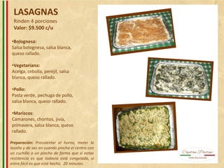 LASAGNAS
Rinden 4 porciones
Valor: $9.500 c/u
•Bolognesa:
Salsa bolognesa, salsa blanca,
queso rallado.
•Vegetariana:
Acelga, cebolla, perejil, salsa
blanca, queso rallado.
•Pollo:
Pasta verde, pechuga de pollo,
salsa blanca, queso rallado.
•Mariscos:
Camarones, choritos, jivia,
primavera, salsa blanca, queso
rallado.
Preparación: Precalentar el horno, meter la
lasaña y de vez en cuando pincha el centro con
un cuchillo o un pincho de forma que si notas
resistencia es que todavía está congelada, si
entra fácil es que está hecho. 20 minutos.
 