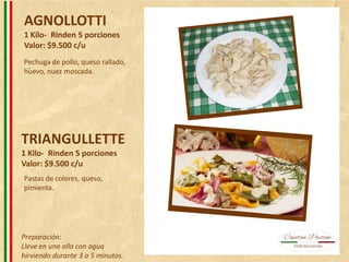 AGNOLLOTTI
1 Kilo- Rinden 5 porciones
Valor: $9.500 c/u
TRIANGULLETTE
1 Kilo- Rinden 5 porciones
Valor: $9.500 c/u
Pechuga de pollo, queso rallado,
huevo, nuez moscada.
Pastas de colores, queso,
pimienta.
Preparación:
Lleve en una olla con agua
hirviendo durante 3 a 5 minutos.
 