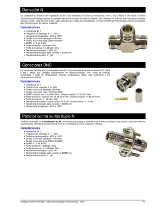 Catálogo Geral de Produtos - Alfacomp Automação Industrial Ltda. - 2016 10
Derivador N
Os conectores da Série N com impedância de 50 Ω são fabricados de acordo as normas IEC 169-16, MIL-C-39012 e MIL-55339. O divisor
CN3205 permite interligar antenas em paralelo para formar arranjos do sistema irradiante. São utilizados em antenas, instrumentação, estações
de base, celular, rádio de micro-ondas, radar, radiodifusão e redes de computadores. O divisor CN3205 permite interligar antenas em paralelo
para formar arranjos do sistema irradiante.
Características
• Impedância: 50 Ω
• Frequência de operação: 0 – 11 GHz
• Temperatura de operação: -65ºC a 155ºC
• Tensão máxima de operação: 1400 Volts
• Tensão máxima de teste: 2500 Volts RMS
• VSWR: ≤ 1,3 até 4 GHz
• Perda de retorno: 18 dB até 4 GHz
• Perda de inserção: 0,15 dB até 4 GHz
• Resistência de isolação: ≥ 5GΩ min
• Resistência de isolação após conexão: ≥ 200MΩ min
• Resistência de contato: ≤ 1 mΩ
Conectores BNC
Os conectores da Série BNC com impedância de 50 Ω são fabricados de acordo as Normas IEC 169-8
e MIL-C 39012. São utilizados principalmente em telecomunicações, VHF, sinais de controle,
monitoração e redes de computadores, antenas, osciloscópios, rádios, setor automotivo e em
equipamentos médicos.
Características
• Impedância: 50 Ω
• Frequência de operação: 0 a 4 GHz
• Tensão máxima de operação: 500 Volts
• Tensão máxima de teste: 1500 Volts RMS
• VSWR: conector reto: ≤ 1,3 até 4 GHz - conector angular: ≤ 1,35 até 4 GHz
• Perda de retorno: conector reto: 18 dB até 4 GHz - conector angular: 17 dB até 4 GHz
• Perda de inserção: 0,1 dB até 4 GHz
• Resistência de contato: contato central: ≤ 2,5 mΩ - contato externo: ≤ 1,0 mΩ
• Resistência de isolação após conexão: ≥ 200MΩ min
• Temperatura de operação: -65ºC a 155ºC
Protetor contra surtos duplo N
Também conhecido como centelhador de RF, este dispositivo protege a conexão entre o rádio e a antena contra surtos. Possui as mesmas
características elétricas dos conectores da linha N e é composto por duas conexões N fêmeas.
Características
• Impedância: 50 Ω
• Frequência de operação: 0 – 11 GHz
• Temperatura de operação: -65ºC a 155ºC
• Tensão máxima de operação: 1400 Volts
• Tensão máxima de teste: 2500 Volts RMS
• VSWR: ≤ 1,3 até 4 GHz
• Perda de retorno: 18 dB até 4 GHz
• Perda de inserção: 0,15 dB até 4 GHz
• Resistência de isolação: ≥ 5GΩ min
• Resistência de isolação após conexão: ≥ 200MΩ min
• Resistência de contato: ≤ 1 mΩ
