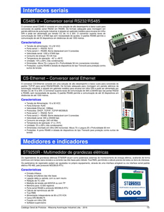 Catálogo Geral de Produtos - Alfacomp Automação Industrial Ltda. - 2016 15
Interfaces seriais
CS485-V – Conversor serial RS232/RS485
O conversor serial CS485-V consiste em uma solução de alto desempenho e baixo custo para
conversão do padrão serial RS232 em RS485. De formato adequado para montagem em
painéis elétricos de automação industrial, é alojado em gabinete metálico para encaixe em trilho
DIN e pode ser alimentado por tensão CC de 10 a 30V. O conversor suporta taxas de
comunicação de 1200 a 57600 bps sem necessidade de ajustes. O padrão RS485 permite a
comunicação de até 32 dispositivos em distâncias de até 1200 metros.
Características
• Tensão de alimentação: 10 a 30 VCC
• Porta serial 1 – RS232: RJ12
• Porta serial 2 – RS485: Borne destacável com 5 conexões
• Velocidade serial: 1200 a 57600 bps
• Consumo de energia: 70 mA max
• Temperatura de operação: -40°a +80°C
• Umidade: 10% a 90% (não condensante)
• Dimensões: Altura 79 x Largura 23 x Profundidade 58 mm (conectores incluídos)
• Proteções: a porta RS485 é dotada de dispositivos do tipo Transorb para proteção contra
surtos de tensão
CS-Ethernet – Conversor serial Ethernet
O conversor CS-Ethernet consiste em uma solução de alto desempenho e baixo custo para conversão do
padrão TCP/IP para serial RS232/RS485. De formato adequado para montagem em painéis elétricos de
automação industrial, é alojado em gabinete metálico para encaixe em trilho DIN e pode ser alimentado por
tensão CC de 10 a 30V. O conversor suporta taxas de comunicação de 300 a 230400 bps nas portas RS232
e RS485, sem necessidade de ajustes. O padrão RS485 permite a comunicação de até 32 dispositivos em
distâncias de até 1200 metros.
Características
• Tensão de Alimentação: 10 a 30 VCC
• Porta Ethernet: RJ45
• Velocidade Ethernet: 10Mbps
• Protocolos: DHCP, TCP/IP, TCP/IP-MODBUS
• Porta serial 1 – RS232: RJ12
• Porta serial 2 – RS485: Borne destacável com 5 conexões
• Velocidade serial: 300 a 230400 bps
• Consumo de energia: 240 mA Max
• Temperatura de operação: 0°a +70°C
• Umidade: 5% a 95% (não condensante)
• Dimensões (montado em trilho DIN horizontal): Altura 70 x Largura 25 x Profundidade 60 mm
• Proteções: A porta RS485 é dotada de dispositivos do tipo Transorb para proteção contra surtos de
tensão
Medidores e indicadores
ST9250R - Multimedidor de grandezas elétricas
Os registradores de grandezas elétricas ST9250R atuam como poderosos sistemas de monitoramento de energia elétrica, avaliando de forma
contínua e em tempo real a tensão e a corrente nas três fases pelo método True RMS, permitindo o cálculo preciso de todos os itens de interesse.
Os parâmetros do registrador podem ser ajustados no próprio equipamento, através de uma interface amigável ou via interface serial padrão
elétrico RS-485, pelo protocolo MODBUS-RTU.
Características
• Entrada trifásica
• Display simultâneo das três fases
• Ligação delta ou estrela, com ou sem neutro
• Relação de TC x/5A
• Medição de tensão até 600VCA ou com TP
• Memória para 12.000 registros
• Porta serial RS485 e protocolo MODBUS RTU
• Cálculo de harmônicos até 49a
• True RMS
• Alimentação independente de 80 a 270 VCA
• Caixa DIN 98x98x75
• Fixação em trilho DIN
• Software supervisório