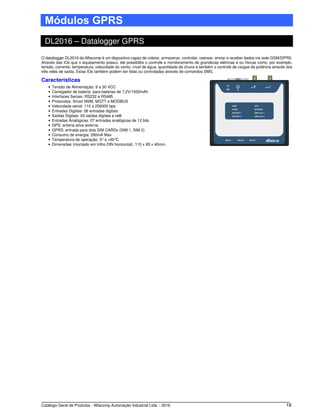 Catálogo Geral de Produtos - Alfacomp Automação Industrial Ltda. - 2016 16
Módulos GPRS
DL2016 – Datalogger GPRS
O datalogger DL2016 da Alfacomp é um dispositivo capaz de coletar, armazenar, controlar, rastrear, enviar e receber dados via rede GSM/GPRS.
Através das IOs que o equipamento possui, ele possibilita o controle e monitoramento de grandezas elétricas e ou físicas como, por exemplo,
tensão, corrente, temperatura, velocidade do vento, nível de água, quantidade de chuva e também o controle de cargas de potência através dos
três relés de saída. Estas IOs também podem ser lidas ou controladas através de comandos SMS.
Características
• Tensão de Alimentação: 8 a 30 VCC
• Carregador de bateria: para baterias de 7,2V/1500mAh
• Interfaces Seriais: RS232 e RS485
• Protocolos: Smart M2M, MQTT e MODBUS
• Velocidade serial: 110 a 256000 bps
• Entradas Digitais: 06 entradas digitais
• Saídas Digitais: 03 saídas digitais a relê
• Entradas Analógicas: 07 entradas analógicas de 12 bits
• GPS: antena ativa externa
• GPRS: entrada para dois SIM CARDs (SIM 1, SIM 2)
• Consumo de energia: 260mA Max
• Temperatura de operação: 0°a +60°C
• Dimensões (montado em trilho DIN horizontal): 110 x 95 x 40mm