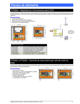 Catálogo Geral de Produtos - Alfacomp Automação Industrial Ltda. - 2016 17
Painéis de telemetria
PT5200 – Repetidoras e Conversores para CCO
Os painéis da família PT5200 são destinados a comunicação entre CCO e estações remotas de telemetria. Foram desenhados para abrigar uma
fonte de alimentação e um elemento de comunicação. Também estão disponíveis os modelos com dois elementos de comunicação para uso em
repetidoras.
Características
• Fonte de alimentação 24V
• Bateria interna de 7Ah (somente repetidoras)
• Elemento de comunicação (Conforme tabela abaixo)
• Seccionador, DPS e tomada SW3300
Elementos de Comunicação
PT5200-CS485 Conversor Serial RS232 / RS485 – Alfacomp CS485-V
PT5200-CSETH Conversor Serial / Ethernet – Alfacomp CS-Ethernet
PT5200-RM2071 Radio Modem 2.4GHz, 60mW – Alfacomp RM2071
PT5200-RM2060 Radio Modem 900MHz, 1W – Alfacomp RM2060
PT5200-GPRS Modem GPRS Quadriband, 2 SIM Cards
PT5200-2RM2071 02 Rádios Modem 2.4GHz, 60mW – Alfacomp RM2071
PT5200-2RM2060 02 Rádios Modem 900MHz, 1W – Alfacomp RM2060
PT5401 e PT5403 – Controle de reservatório por relé de nível via
rádio
Os painéis são baseados no CLP Altus FBs. O painel PT5401 abriga um relé de nível e transmite o estado desse ao PT5403 que aciona um relé
para comandar a moto bomba da elevatória.
Características
• CLP Altus FBs 14 MATJ
• Rádio modem ou conversor RS232/RS485 ou CS485V
• Seccionador, DPS e tomada, SW3300
• Iluminador de painel SW3301
• Detector de porta aberta
• 1 entrada digital com relé de nível (PT5401)
• 1 saída digital a relé (PT5403)