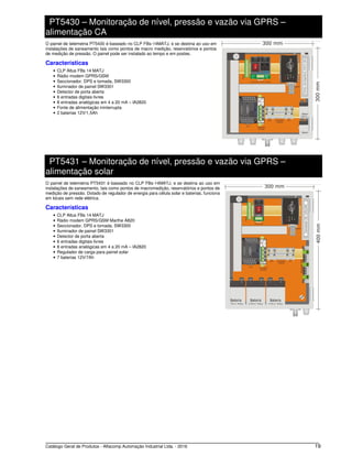 Catálogo Geral de Produtos - Alfacomp Automação Industrial Ltda. - 2016 19
PT5430 – Monitoração de nível, pressão e vazão via GPRS –
alimentação CA
O painel de telemetria PT5430 é baseado no CLP FBs-14MATJ, e se destina ao uso em
instalações de saneamento tais como pontos de macro medição, reservatórios e pontos
de medição de pressão. O painel pode ser instalado ao tempo e em postes.
Características
• CLP Altus FBs 14 MATJ
• Rádio modem GPRS/GSM
• Seccionador, DPS e tomada, SW3300
• Iluminador de painel SW3301
• Detector de porta aberta
• 6 entradas digitais livres
• 8 entradas analógicas em 4 a 20 mA – IA2820
• Fonte de alimentação ininterrupta
• 2 baterias 12V/1,5Ah
PT5431 – Monitoração de nível, pressão e vazão via GPRS –
alimentação solar
O painel de telemetria PT5431 é baseado no CLP FBs-14MATJ, e se destina ao uso em
instalações de saneamento, tais como pontos de macromedição, reservatórios e pontos de
medição de pressão. Dotado de regulador de energia para célula solar e baterias, funciona
em locais sem rede elétrica.
Características
• CLP Altus FBs 14 MATJ
• Rádio modem GPRS/GSM Marthe A820
• Seccionador, DPS e tomada, SW3300
• Iluminador de painel SW3301
• Detector de porta aberta
• 6 entradas digitais livres
• 8 entradas analógicas em 4 a 20 mA – IA2820
• Regulador de carga para painel solar
• 7 baterias 12V/7Ah