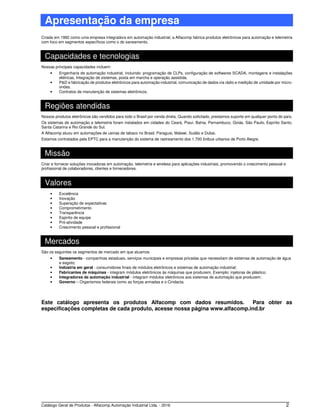 Catálogo Geral de Produtos - Alfacomp Automação Industrial Ltda. - 2016 2
Apresentação da empresa
Criada em 1992 como uma empresa integradora em automação industrial, a Alfacomp fabrica produtos eletrônicos para automação e telemetria
com foco em segmentos específicos como o do saneamento.
Capacidades e tecnologias
Nossas principais capacidades incluem:
• Engenharia de automação industrial, incluindo: programação de CLPs, configuração de softwares SCADA, montagens e instalações
elétricas, Integração de sistemas, posta em marcha e operação assistida.
• P&D e fabricação de produtos eletrônicos para automação industrial, comunicação de dados via rádio e medição de umidade por micro-
ondas.
• Contratos de manutenção de sistemas eletrônicos.
Regiões atendidas
Nossos produtos eletrônicos são vendidos para todo o Brasil por venda direta. Quando solicitado, prestamos suporte em qualquer ponto do país.
Os sistemas de automação e telemetria foram instalados em cidades do Ceará, Piauí, Bahia, Pernambuco, Goiás, São Paulo, Espírito Santo,
Santa Catarina e Rio Grande do Sul.
A Alfacomp atuou em automações de usinas de tabaco no Brasil, Paraguai, Malawi, Sudão e Dubai.
Estamos contratados pela EPTC para a manutenção do sistema de rastreamento dos 1.700 ônibus urbanos de Porto Alegre.
Missão
Criar e fornecer soluções inovadoras em automação, telemetria e wireless para aplicações industriais, promovendo o crescimento pessoal e
profissional de colaboradores, clientes e fornecedores.
Valores
• Excelência
• Inovação
• Superação de expectativas
• Comprometimento
• Transparência
• Espírito de equipe
• Pró-atividade
• Crescimento pessoal e profissional
Mercados
São os seguintes os segmentos de mercado em que atuamos
• Saneamento - companhias estaduais, serviços municipais e empresas privadas que necessitam de sistemas de automação de água
e esgoto;
• Indústria em geral - consumidores finais de módulos eletrônicos e sistemas de automação industrial;
• Fabricantes de máquinas - integram módulos eletrônicos às máquinas que produzem. Exemplo: injetoras de plástico;
• Integradores de automação industrial - integram módulos eletrônicos aos sistemas de automação que produzem;
• Governo – Organismos federais como as forças armadas e o Cindacta.
Este catálogo apresenta os produtos Alfacomp com dados resumidos. Para obter as
especificações completas de cada produto, acesse nossa página www.alfacomp.ind.br