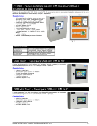 Catálogo Geral de Produtos - Alfacomp Automação Industrial Ltda. - 2016 20
PT5500 – Painéis de telemetria com IHM para reservatórios e
elevatórias de água e esgoto
Os painéis são baseados no CLP DUO 350 de marca ALTUS. Os equipamentos destinam-se ao uso em instalações de saneamento, tais como
elevatórias de água e esgoto, pontos de macro medição e reservatórios.
Características
• CLP dotado de IHM, relógio de tempo real, uma porta
serial RS232 e uma RS485, modelo Altus DUO 350
• Fonte de alimentação com bateria Alfacomp 2061
• Elemento de comunicação (Conforme tabela abaixo)
• Seccionador, DPS e tomada, SW3300
• Iluminador de painel SW3301
• Detector de porta aberta
• 15 entradas digitais livres em 24VDC
• 8 saídas digitais a relé com o módulo ID2908
• 8 entradas analógica em 4 a 20 mA com o módulo
IA2820
• 2 saídas analógicas
• Manopla frontal para seleção Manual/Automático
Elementos de Comunicação
PT5500-CS485 Conversor Serial RS232 / RS485 – Alfacomp CS485-V
PT5500-CSETH Conversor Serial / Ethernet – Alfacomp CS-Ethernet
PT5500-RM2071 Radio Modem 2.4GHz, 60mW – Alfacomp RM2071
PT5500-RM2060 Radio Modem 900MHz, 1W – Alfacomp RM2060
PT5500-GPRS Modem GPRS Quadriband, 2 SIM Cards
CCO Touch – Painel para CCO com IHM de 10”
O painel de telemetria CCO TOUCH substitui com vantagens de preço e espaço um computador
rodando software supervisório em um CCO (Centro de Controle e Operação).
Características
• IHM touch screen de 10”
• Rádio modem spread spectrum em 900 MHz
• Fonte de alimentação com bateria
• Espaço para instalar IOs locais
• Proteções contra surto
• Iluminador de painel a LED
CCO Mini Touch – Painel para CCO com IHM de 7”
O painel de telemetria CCO Mini Touch substitui com vantagens de preço e espaço um computador
rodando software supervisório em um CCO (Centro de Controle e Operação).
Características
• IHM touch screen de 7”
• Rádio modem spread spectrum em 900 MHz
• Espaço para instalar IOs locais
• Proteções contra surto
• Iluminador de painel a LED