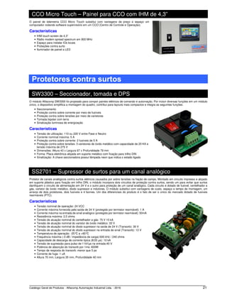 Catálogo Geral de Produtos - Alfacomp Automação Industrial Ltda. - 2016 21
CCO Micro Touch – Painel para CCO com IHM de 4,3”
O painel de telemetria CCO Micro Touch substitui com vantagens de preço e espaço um
computador rodando software supervisório em um CCO (Centro de Controle e Operação).
Características
• IHM touch screen de 4,3”
• Rádio modem spread spectrum em 900 MHz
• Espaço para instalar IOs locais
• Proteções contra surto
• Iluminador de painel a LED
Protetores contra surtos
SW3300 – Seccionador, tomada e DPS
O módulo Alfacomp SW3300 foi projetado para compor painéis elétricos de comando e automação. Por incluir diversas funções em um módulo
único, o dispositivo simplifica a montagem do quadro, contribui para layouts mais compactos e integra as seguintes funções:
• Seccionamento
• Proteção contra sobre corrente por meio de fusíveis
• Proteção contra sobre tensões por meio de varistores
• Tomada bipolar com terra
• Sinalização luminosa de energização
Características
• Tensão de utilização: 110 ou 220 V entre Fase e Neutro
• Corrente nominal máxima: 5 A
• Proteção contra sobre corrente: 2 fusíveis de 5 A
• Proteção contra sobre tensões: 3 varistores de óxido metálico com capacidade de 20 KA e
tensão máxima de 275 V
• Dimensões: Altura 43 x Largura 67 x Profundidade 79 mm
• Forma: Placa eletrônica alojada em suporte metálico com fixação para trilho DIN
• Sinalização: A chave seccionadora possui lâmpada neon que indica o estado ligado
SS2701 – Supressor de surtos para um canal analógico
Protetor de canais analógicos contra surtos elétricos causados por sobre tensões na fiação de campo. Montado em circuito impresso e alojado
em suporte plástico para fixação em trilho DIN, o módulo incorpora dois circuitos de proteção contra surtos, sendo um para evitar que surtos
danifiquem o circuito de alimentação em 24 V e o outro para proteção de um canal analógico. Cada circuito é dotado de fusível, centelhador a
gás, varistor de óxido metálico, diodo supressor e indutores. O módulo substitui com vantagens de custo, espaço e tempo de montagem, um
arranjo de dois protetores, dois fusíveis e 4 bornes. Um dos diferenciais do produto é o fato de ser o único do mercado dotado de fusíveis
rearmáveis (PTC).
Características
• Tensão nominal de operação: 24 VCC
• Corrente máxima fornecida pela saída de 24 V (protegido por termistor rearmável): 1 A
• Corrente máxima na entrada de sinal analógico (protegido por termistor rearmável): 50mA
• Resistência máxima: 2,5 ohms
• Tensão de atuação nominal do centelhador a gás: 75 V 10 kA
• Tensão de atuação nominal do varistor de óxido metálico: 33 V
• Tensão de atuação nominal do diodo supressor na saída de 24 V (Transorb): 30 V
• Tensão de atuação nominal do diodo supressor na entrada de sinal (Transorb): 13 V
• Temperatura de operação: -25°C a +60°C
• Frequência máxima (-3 dB / impedância de carga):500 kHz / 240 ohms
• Capacidade de descarga de corrente típica (8/20 μs): 10 kA
• Tensão de supressão para pulso de 1 kV/μs na entrada:40 V
• Potência de absorção do transorb por 1ms: 600W
• Tempo de resposta do transorb: menor que 5 ps
• Corrente de fuga: 1 uA
• Altura 70 mm, Largura 35 mm, Profundidade 40 mm