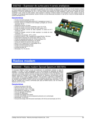 Catálogo Geral de Produtos - Alfacomp Automação Industrial Ltda. - 2016 22
SS2702 – Supressor de surtos para 4 canais analógicos
Protetor de canais analógicos contra surtos elétricos causados por sobre tensões na fiação de campo. Montado em circuito impresso e alojado
em suporte plástico para fixação em trilho DIN, o módulo incorpora cinco circuitos de proteção contra surtos, sendo um para evitar que surtos
danifiquem o circuito de alimentação em 24 V e os outros quatro para proteção de canais analógicos. Cada circuito é dotado de fusível,
centelhador a gás, varistor de óxido metálico, diodo supressor e indutores. O módulo substitui com vantagens de custo, espaço e tempo de
montagem, um arranjo de quatro protetores, fusíveis e bornes. Um dos diferenciais do produto é o fato de ser o único do mercado dotado de
fusíveis rearmáveis (PTC).
Características
• Tensão nominal de operação: 24 VCC
• Corrente máxima fornecida pela saída de 24 V (protegido por fusível): 1A
• Corrente máxima na entrada de sinal analógico (protegido por termistor
rearmável): 50 mA
• Resistência máxima: 2,5 ohms
• Tensão de atuação nominal do centelhador a gás: 75 V 10 kA
• Tensão de atuação nominal do varistor de óxido metálico: 33 V
• Tensão de atuação nominal do diodo supressor na saída de 24 V
(Transorb): 30 V
• Tensão de atuação nominal do diodo supressor na entrada de sinal
(Transorb): 13 V
• Temperatura de operação: -25°C a +60°C
• Frequência máxima (-3 dB / impedância de carga):500 kHz / 240 ohms
• Capacidade de descarga de corrente típica (8/20 μs): 10 kA
• Tensão de supressão para pulso de 1 kV/μs na entrada: 40 V
• Potência de absorção do transorb por 1ms: 600 W
• Tempo de resposta do transorb: menor que 5 ps
• Altura 70 mm, Largura 96 mm, Profundidade 40 mm
• Tensão nominal de Entrada: 24 VCC
• Tensão nominal de Saída: 23,3 VCC
• Corrente de saída: 2A
• Dimensões: 70 x 70 x 25 mm
Rádios modem
RM2060 – Rádio modem Spread Spectrum 900 MHz
O transceptor RM2060 incorpora circuito pré-amplificador de sensibilidade ampliada na etapa de
recepção (-110 dBm). A maior sensibilidade o torna mais apropriado às aplicações de distância
estendida. O transceptor Alfacomp RM2060 consiste em uma solução de alto desempenho e baixo
custo para comunicação wireless utilizando tecnologia Spread Spectrum na faixa dos 900 MHz, que
dispensa licença de operação junto a Anatel. Operando em arquitetura servidor/cliente, permite
construir redes ponto a ponto ou ponto-multiponto. Para aumentar a segurança e integridade das
comunicações, os transceptores RM2060 permitem a encriptação dos dados. O transceptor incorpora
as interfaces seriais RS232 e RS485 e permite comunicação simultânea pelas duas portas. O rádio
pode ser instalado junto à antena e alimentado pelo cabo do RS485 ficando a até 100 metros de
distância do CLP ou micro.
Características
• Potência de saída de 1000 mW
• Alcance de até 32 km com visada
• Baud rate serial de 1200 a 115.2 Kbps
• Sensibilidade do receptor de -110 dBm
• Faixa de operação 915-928 MHz
• Conexão RF SMA fêmea
• Conexão serial RS232 RJ12 macho
• Conexão serial RS485 com borne destacável juntamente com a alimentação
• Alimentação: 10 a 30 VCC
• Consumo de energia: 400 mA durante transmissão e 25 mA fora de transmissão (em 24 V).
