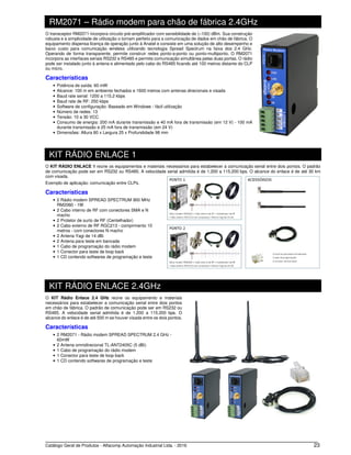 Catálogo Geral de Produtos - Alfacomp Automação Industrial Ltda. - 2016 23
RM2071 – Rádio modem para chão de fábrica 2.4GHz
O transceptor RM2071 incorpora circuito pré-amplificador com sensibilidade de (–100) dBm. Sua construção
robusta e a simplicidade de utilização o tornam perfeito para a comunicação de dados em chão de fábrica. O
equipamento dispensa licença de operação junto à Anatel e consiste em uma solução de alto desempenho e
baixo custo para comunicação wireless utilizando tecnologia Spread Spectrum na faixa dos 2.4 GHz.
Operando de forma transparente, permite construir redes ponto-a-ponto ou ponto-multiponto. O RM2071
incorpora as interfaces seriais RS232 e RS485 e permite comunicação simultânea pelas duas portas. O rádio
pode ser instalado junto à antena e alimentado pelo cabo do RS485 ficando até 100 metros distante do CLP
ou micro.
Características
• Potência de saída: 60 mW
• Alcance: 100 m em ambiente fechados e 1600 metros com antenas direcionais e visada
• Baud rate serial: 1200 a 115.2 kbps
• Baud rate de RF: 250 kbps
• Software de configuração: Baseado em Windows - fácil utilização
• Número de redes: 13
• Tensão: 10 a 30 VCC
• Consumo de energia: 200 mA durante transmissão e 40 mA fora de transmissão (em 12 V) - 100 mA
durante transmissão e 25 mA fora de transmissão (em 24 V)
• Dimensões: Altura 80 x Largura 25 x Profundidade 98 mm
KIT RÁDIO ENLACE 1
O KIT RÁDIO ENLACE 1 reúne os equipamentos e materiais necessários para estabelecer a comunicação serial entre dois pontos. O padrão
de comunicação pode ser em RS232 ou RS485. A velocidade serial admitida é de 1.200 a 115.200 bps. O alcance do enlace é de até 30 km
com visada.
Exemplo de aplicação: comunicação entre CLPs.
Características
• 2 Rádio modem SPREAD SPECTRUM 900 MHz
RM2060 - 1W
• 2 Cabo interno de RF com conectores SMA e N
macho
• 2 Protetor de surto de RF (Centelhador)
• 2 Cabo externo de RF RGC213 - comprimento 10
metros - com conectores N macho
• 2 Antena Yagi de 14 dBi
• 2 Antena para teste em bancada
• 1 Cabo de programação do rádio modem
• 1 Conector para teste de loop back
• 1 CD contendo softwares de programação e teste
KIT RÁDIO ENLACE 2.4GHz
O KIT Rádio Enlace 2.4 GHz reúne os equipamento e materiais
necessários para estabelecer a comunicação serial entre dois pontos
em chão de fábrica. O padrão de comunicação pode ser em RS232 ou
RS485. A velocidade serial admitida é de 1.200 a 115.200 bps. O
alcance do enlace é de até 500 m se houver visada entre os dois pontos.
Características
• 2 RM2071 - Rádio modem SPREAD SPECTRUM 2.4 GHz -
60mW
• 2 Antena omnidirecional TL-ANT2405C (5 dBi)
• 1 Cabo de programação do rádio modem
• 1 Conector para teste de loop back
• 1 CD contendo softwares de programação e teste