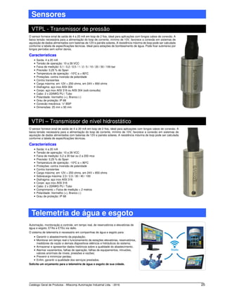 Catálogo Geral de Produtos - Alfacomp Automação Industrial Ltda. - 2016 25
Sensores
VTPL - Transmissor de pressão
O sensor fornece sinal de saída de 4 a 20 mA em loop de 2 fios, ideal para aplicações com longos cabos de conexão. A
baixa tensão necessária para a alimentação do loop de corrente, mínimo de 10V, favorece a conexão em sistemas de
aquisição de dados alimentados com baterias de 12V e painéis solares. A resistência máxima de loop pode ser calculada
conforme a tabela de especificações técnicas. Ideal para estações de bombeamento de água. Pode ficar submerso por
longos períodos sem sofrer danos.
Características
• Saída: 4 a 20 mA
• Tensão de operação: 10 a 28 VCC
• Faixa de medição: 0,1 / 0,2 / 0,5 / 1 / 2 / 5 / 10 / 20 / 50 / 100 bar
• Precisão: 0,25 % do Span
• Temperatura de operação: -10o
C a + 80o
C
• Proteções: contra inversão de polaridade
• Contra transientes
• Carga máxima: em 12V = 250 ohms, em 24V = 850 ohms
• Diafragma: aço inox AISI 304
• Corpo: aço inox AISI 316 ou AISI 304 (sob consulta)
• Cabo: 2 x 22AWG PU / Tubo
• Polaridade: Vermelho (+), Branco (-)
• Grau de proteção: IP 68
• Conexão mecânica: ½” BSP
• Dimensões: 25 mm x 90 mm
VTPI – Transmissor de nível hidrostático
O sensor fornece sinal de saída de 4 a 20 mA em loop de 2 fios, ideal para aplicações com longos cabos de conexão. A
baixa tensão necessária para a alimentação do loop de corrente, mínimo de 10V, favorece a conexão em sistemas de
aquisição de dados alimentados com baterias de 12V e painéis solares. A resistência máxima de loop pode ser calculada
conforme a tabela de especificações técnicas.
Características
• Saída: 4 a 20 mA
• Tensão de operação: 10 a 28 VCC
• Faixa de medição: 0,2 a 30 bar ou 2 a 200 mca
• Precisão: 0,25 % do Span
• Temperatura de operação: -10o
C a + 80o
C
• Proteções: contra inversão de polaridade
• Contra transientes
• Carga máxima: em 12V = 250 ohms, em 24V = 850 ohms
• Sobrecarga máxima: 2,5 / 2,5 / 30 / 40 / 100
• Diafragma: aço inox AISI 316
• Corpo: aço inox AISI 316
• Cabo: 2 x 22AWG PU / Tubo
• Comprimento = Faixa de medição + 2 metros
• Polaridade: Vermelho (+), Branco (-)
• Grau de proteção: IP 68
Telemetria de água e esgoto
Automação, monitoração e controle, em tempo real, de reservatórios e elevatórias de
água e esgoto, ETAs e ETEs via rádio.
O sistema de telemetria é necessário em companhias de água e esgoto para:
• Garantir o abastecimento da população;
• Monitorar em tempo real o funcionamento de estações elevatórias, reservatórios,
medidores de vazão e demais dispositivos elétricos e hidráulicos do sistema;
• Armazenar e apresentar dados históricos sobre a qualidade do abastecimento;
• Alarmar vazamentos, falhas de operação, falhas de equipamentos, intrusões,
valores anormais de níveis, pressões e vazões;
• Prevenir e minimizar perdas;
• Enfim, garantir a qualidade dos serviços prestados.
Solicite um orçamento para a telemetria de água e esgoto de sua cidade.