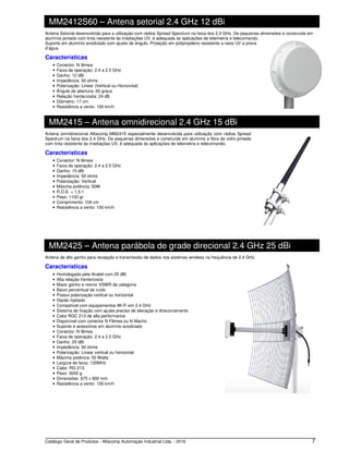Catálogo Geral de Produtos - Alfacomp Automação Industrial Ltda. - 2016 7
MM2412S60 – Antena setorial 2.4 GHz 12 dBi
Antena Setorial desenvolvida para a utilização com rádios Spread Spectrum na faixa dos 2,4 GHz. De pequenas dimensões e construída em
alumínio pintado com tinta resistente às irradiações UV, é adequada às aplicações de telemetria e telecomando.
Suporte em alumínio anodizado com ajuste de ângulo. Proteção em polipropileno resistente a raios UV a prova
d’água.
Características
• Conector: N fêmea
• Faixa de operação: 2.4 a 2.5 GHz
• Ganho: 12 dBi
• Impedância: 50 ohms
• Polarização: Linear (Vertical ou Horizontal)
• Ângulo de abertura: 60 graus
• Relação frente/costa: 24 dB
• Diâmetro: 17 cm
• Resistência a vento: 100 km/h
MM2415 – Antena omnidirecional 2.4 GHz 15 dBi
Antena omnidirecional Alfacomp MM2415 especialmente desenvolvida para utilização com rádios Spread
Spectrum na faixa dos 2.4 GHz. De pequenas dimensões e construída em alumínio e fibra de vidro pintada
com tinta resistente às irradiações UV, é adequada às aplicações de telemetria e telecomando.
Características
• Conector: N fêmea
• Faixa de operação: 2.4 a 2.5 GHz
• Ganho: 15 dBi
• Impedância: 50 ohms
• Polarização: Vertical
• Máxima potência: 50W
• R.O.E. < 1,5:1
• Peso: 1100 gr
• Comprimento: 104 cm
• Resistência a vento: 100 km/h
MM2425 – Antena parábola de grade direcional 2.4 GHz 25 dBi
Antena de alto ganho para recepção e transmissão de dados nos sistemas wireless na frequência de 2.4 GHz.
Características
• Homologada pela Anatel com 25 dBi
• Alta relação frente/costa
• Maior ganho e menor VSWR da categoria
• Baixo percentual de ruído
• Possui polarização vertical ou horizontal
• Dipolo injetado
• Compatível com equipamentos Wi-Fi em 2.4 GHz
• Sistema de fixação com ajuste preciso de elevação e direcionamento
• Cabo RGC 213 de alta performance
• Disponível com conector N Fêmea ou N Macho
• Suporte e acessórios em alumínio anodizado
• Conector: N fêmea
• Faixa de operação: 2.4 a 2.5 GHz
• Ganho: 25 dBi
• Impedância: 50 ohms
• Polarização: Linear vertical ou horizontal
• Máxima potência: 50 Watts
• Largura de faixa: 120MHz
• Cabo: RG 213
• Peso: 3000 g
• Dimensões: 675 x 800 mm
• Resistência a vento: 100 km/h