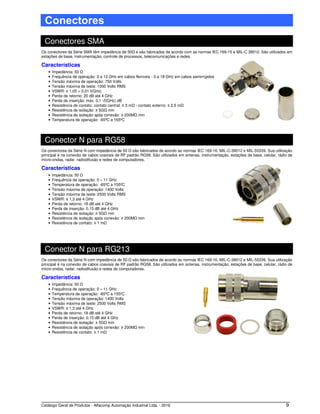 Catálogo Geral de Produtos - Alfacomp Automação Industrial Ltda. - 2016 9
Conectores
Conectores SMA
Os conectores da Série SMA têm impedância de 50Ω e são fabricados de acordo com as normas IEC 169-15 e MIL-C 39012. São utilizados em
estações de base, instrumentação, controle de processos, telecomunicações e redes.
Características
• Impedância: 50 Ω
• Frequência de operação: 0 a 12 GHz em cabos flexíveis - 0 a 18 GHz em cabos semirrígidos
• Tensão máxima de operação: 750 Volts
• Tensão máxima de teste: 1000 Volts RMS
• VSWR: ≤ 1,05 + 0,01 f(GHz)
• Perda de retorno: 20 dB até 4 GHz
• Perda de inserção: máx. 0,1 √f(GHz) dB
• Resistência de contato: contato central: ≤ 3 mΩ - contato externo: ≤ 2,5 mΩ
• Resistência de isolação: ≥ 5GΩ min
• Resistência de isolação após conexão: ≥ 200MΩ min
• Temperatura de operação: -65ºC a 165ºC
Conector N para RG58
Os conectores da Série N com impedância de 50 Ω são fabricados de acordo as normas IEC 169-16, MIL-C-39012 e MIL-55339. Sua utilização
principal é na conexão de cabos coaxiais de RF padrão RG58. São utilizados em antenas, instrumentação, estações de base, celular, rádio de
micro-ondas, radar, radiodifusão e redes de computadores.
Características
• Impedância: 50 Ω
• Frequência de operação: 0 – 11 GHz
• Temperatura de operação: -65ºC a 155ºC
• Tensão máxima de operação: 1400 Volts
• Tensão máxima de teste: 2500 Volts RMS
• VSWR: ≤ 1,3 até 4 GHz
• Perda de retorno: 18 dB até 4 GHz
• Perda de inserção: 0,15 dB até 4 GHz
• Resistência de isolação: ≥ 5GΩ min
• Resistência de isolação após conexão: ≥ 200MΩ min
• Resistência de contato: ≤ 1 mΩ
Conector N para RG213
Os conectores da Série N com impedância de 50 Ω são fabricados de acordo as normas IEC 169-16, MIL-C-39012 e MIL-55339. Sua utilização
principal é na conexão de cabos coaxiais de RF padrão RG58. São utilizados em antenas, instrumentação, estações de base, celular, rádio de
micro-ondas, radar, radiodifusão e redes de computadores.
Características
• Impedância: 50 Ω
• Frequência de operação: 0 – 11 GHz
• Temperatura de operação: -65ºC a 155ºC
• Tensão máxima de operação: 1400 Volts
• Tensão máxima de teste: 2500 Volts RMS
• VSWR: ≤ 1,3 até 4 GHz
• Perda de retorno: 18 dB até 4 GHz
• Perda de inserção: 0,15 dB até 4 GHz
• Resistência de isolação: ≥ 5GΩ min
• Resistência de isolação após conexão: ≥ 200MΩ min
• Resistência de contato: ≤ 1 mΩ