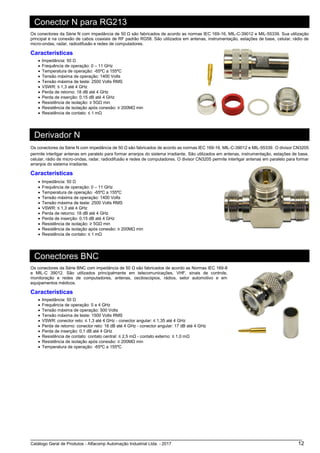 Catálogo Geral de Produtos - Alfacomp Automação Industrial Ltda. - 2017 12
Conector N para RG213
Os conectores da Série N com impedância de 50 Ω são fabricados de acordo as normas IEC 169-16, MIL-C-39012 e MIL-55339. Sua utilização
principal é na conexão de cabos coaxiais de RF padrão RG58. São utilizados em antenas, instrumentação, estações de base, celular, rádio de
micro-ondas, radar, radiodifusão e redes de computadores.
Características
• Impedância: 50 Ω
• Frequência de operação: 0 – 11 GHz
• Temperatura de operação: -65ºC a 155ºC
• Tensão máxima de operação: 1400 Volts
• Tensão máxima de teste: 2500 Volts RMS
• VSWR: ≤ 1,3 até 4 GHz
• Perda de retorno: 18 dB até 4 GHz
• Perda de inserção: 0,15 dB até 4 GHz
• Resistência de isolação: ≥ 5GΩ min
• Resistência de isolação após conexão: ≥ 200MΩ min
• Resistência de contato: ≤ 1 mΩ
Derivador N
Os conectores da Série N com impedância de 50 Ω são fabricados de acordo as normas IEC 169-16, MIL-C-39012 e MIL-55339. O divisor CN3205
permite interligar antenas em paralelo para formar arranjos do sistema irradiante. São utilizados em antenas, instrumentação, estações de base,
celular, rádio de micro-ondas, radar, radiodifusão e redes de computadores. O divisor CN3205 permite interligar antenas em paralelo para formar
arranjos do sistema irradiante.
Características
• Impedância: 50 Ω
• Frequência de operação: 0 – 11 GHz
• Temperatura de operação: -65ºC a 155ºC
• Tensão máxima de operação: 1400 Volts
• Tensão máxima de teste: 2500 Volts RMS
• VSWR: ≤ 1,3 até 4 GHz
• Perda de retorno: 18 dB até 4 GHz
• Perda de inserção: 0,15 dB até 4 GHz
• Resistência de isolação: ≥ 5GΩ min
• Resistência de isolação após conexão: ≥ 200MΩ min
• Resistência de contato: ≤ 1 mΩ
Conectores BNC
Os conectores da Série BNC com impedância de 50 Ω são fabricados de acordo as Normas IEC 169-8
e MIL-C 39012. São utilizados principalmente em telecomunicações, VHF, sinais de controle,
monitoração e redes de computadores, antenas, osciloscópios, rádios, setor automotivo e em
equipamentos médicos.
Características
• Impedância: 50 Ω
• Frequência de operação: 0 a 4 GHz
• Tensão máxima de operação: 500 Volts
• Tensão máxima de teste: 1500 Volts RMS
• VSWR: conector reto: ≤ 1,3 até 4 GHz - conector angular: ≤ 1,35 até 4 GHz
• Perda de retorno: conector reto: 18 dB até 4 GHz - conector angular: 17 dB até 4 GHz
• Perda de inserção: 0,1 dB até 4 GHz
• Resistência de contato: contato central: ≤ 2,5 mΩ - contato externo: ≤ 1,0 mΩ
• Resistência de isolação após conexão: ≥ 200MΩ min
• Temperatura de operação: -65ºC a 155ºC
 