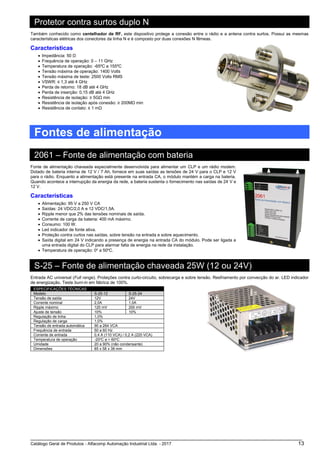 Catálogo Geral de Produtos - Alfacomp Automação Industrial Ltda. - 2017 13
Protetor contra surtos duplo N
Também conhecido como centelhador de RF, este dispositivo protege a conexão entre o rádio e a antena contra surtos. Possui as mesmas
características elétricas dos conectores da linha N e é composto por duas conexões N fêmeas.
Características
• Impedância: 50 Ω
• Frequência de operação: 0 – 11 GHz
• Temperatura de operação: -65ºC a 155ºC
• Tensão máxima de operação: 1400 Volts
• Tensão máxima de teste: 2500 Volts RMS
• VSWR: ≤ 1,3 até 4 GHz
• Perda de retorno: 18 dB até 4 GHz
• Perda de inserção: 0,15 dB até 4 GHz
• Resistência de isolação: ≥ 5GΩ min
• Resistência de isolação após conexão: ≥ 200MΩ min
• Resistência de contato: ≤ 1 mΩ
Fontes de alimentação
2061 – Fonte de alimentação com bateria
Fonte de alimentação chaveada especialmente desenvolvida para alimentar um CLP e um rádio modem.
Dotado de bateria interna de 12 V / 7 Ah, fornece em suas saídas as tensões de 24 V para o CLP e 12 V
para o rádio. Enquanto a alimentação está presente na entrada CA, o módulo mantém a carga na bateria.
Quando acontece a interrupção da energia da rede, a bateria sustenta o fornecimento nas saídas de 24 V e
12 V.
Características
• Alimentação: 95 V a 250 V CA
• Saídas: 24 VDC/2,0 A e 12 VDC/1,5A.
• Ripple menor que 2% das tensões nominais de saída.
• Corrente de carga da bateria: 400 mA máximo.
• Consumo: 100 W.
• Led indicador de fonte ativa.
• Proteção contra curtos nas saídas, sobre tensão na entrada e sobre aquecimento.
• Saída digital em 24 V indicando a presença de energia na entrada CA do módulo. Pode ser ligada a
uma entrada digital do CLP para alarmar falta de energia na rede da instalação.
• Temperatura de operação: 0o
a 50o
C.
S-25 – Fonte de alimentação chaveada 25W (12 ou 24V)
Entrada AC universal (Full range). Proteções contra curto-circuito, sobrecarga e sobre tensão. Resfriamento por convecção do ar. LED indicador
de energização. Teste burn-in em fábrica de 100%.
ESPECIFICAÇÕES TÉCNICAS
Modelo S-25-12 S-25-24
Tensão de saída 12V 24V
Corrente nominal 2,0A 1,0A
Ripple máximo 120 mV 200 mV
Ajuste de tensão 10% 10%
Regulação de linha 1,0%
Regulação de carga 1,0%
Tensão de entrada automática 90 a 264 VCA
Frequência de entrada 50 a 60 Hz
Corrente de entrada 0,4 A (110 VCA) / 0,2 A (220 VCA)
Temperatura de operação -20o
C a + 60o
C
Umidade 20 a 90% (não condensante)
Dimensões 85 x 58 x 38 mm
 