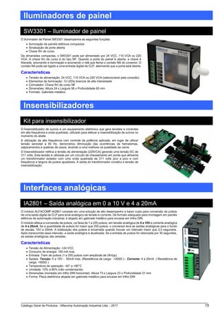 Catálogo Geral de Produtos - Alfacomp Automação Industrial Ltda. - 2017 15
Iluminadores de painel
SW3301 – Iluminador de painel
O Iluminador de Painel SW3301 desempenha as seguintes funções:
• Iluminação de painéis elétricos compactos
• Sinalização de porta aberta
• Chave fim de curso
De dimensões compactas, o SW3301 pode ser alimentado por 24 VCC, 110 VCA ou 220
VCA. A chave fim de curso é do tipo NF. Quando a porta do painel é aberta, a chave é
liberada, acionando a iluminação e acionando o relé que fecha o contato NA do conector. O
contato NA pode ser ligado a uma entrada digital de CLP, alarmando que a porta está aberta.
Características
• Tensão de alimentação: 24 VCC, 110 VCA ou 220 VCA (selecionável pela conexão)
• Elementos de iluminação: 12 LEDs brancos de alta intensidade
• Comutador: Chave fim de curso NF
• Dimensões: Altura 24 x Largura 56 x Profundidade 65 mm
• Formato: Gabinete metálico
Insensibilizadores
Kit para insensibilizador
O Insensibilizador de suínos é um equipamento eletrônico que gera tensões e correntes
em alta frequência e onda quadrada, utilizado para efetuar a insensibilização de suínos no
momento do abate.
A utilização da alta frequência com controle da potência aplicada, em lugar de utilizar
tensão senoidal a 60 Hz, demonstrou diminuição das ocorrências de hematomas,
salpicamentos e quebras de ossos, levando a uma melhora na qualidade da carne.
O Insensibilizador retifica a tensão de alimentação (220VCA) gerando uma tensão DC de
311 volts. Esta tensão é utilizada por um circuito de chaveamento em ponte que alimenta
um transformador isolador com uma onda quadrada de 311 volts pico a pico e com
frequência e largura de pulsos ajustáveis. A saída do transformador constitui a tensão de
insensibilização.
Interfaces analógicas
IA2801 – Saída analógica em 0 a 10 V e 4 a 20mA
O módulo ALFACOMP IA2801 consiste em uma solução de alto desempenho e baixo custo para conversão de pulsos
de uma saída digital de CLP para sinal analógico de tensão e corrente. De formato adequado para montagem em painéis
elétricos de automação industrial, é alojado em gabinete metálico para encaixe em trilho DIN.
O módulo efetua a conversão de pulsos, na faixa de 1 a 255 pulsos, em tensão analógica de 0 a 10V e corrente analógica
de 4 a 20mA. Se a quantidade de pulsos for maior que 255 pulsos, o conversor leva as saídas analógicas para o fundo
de escala, 10V e 20mA. A totalização dos pulsos é encerrada quando houver um intervalo maior que 0,5 segundos.
Após transcorrido esse intervalo, a saída analógica é atualizada. Se a entrada de pulsos for silenciada por 30 segundos,
as saídas analógicas são zeradas.
Características
• Tensão de Alimentação: +24 VCC
• Consumo de energia: 100 mA max.
• Entrada: Trem de pulsos (1 a 255 pulsos com amplitude de 24Vpp)
• Saídas: Tensão: 0 a 10V - 50mA máx. (Resistência de carga: >200Ω ) - Corrente: 4 a 20mA ( Resistência de
carga: <500Ω )
• Temperatura de operação: -40° a +80°C
• Umidade: 10% a 90% (não condensante)
• Dimensões (montado em trilho DIN horizontal): Altura 73 x Largura 23 x Profundidade 51 mm
• Forma: Placa eletrônica alojada em gabinete metálico para encaixe em trilho DIN
 