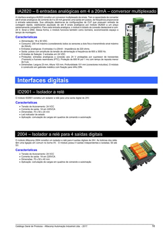 Catálogo Geral de Produtos - Alfacomp Automação Industrial Ltda. - 2017 16
IA2820 – 8 entradas analógicas em 4 a 20mA – conversor multiplexado
A interface analógica IA2820 constitui um conversor multiplexado de sinais. Tem a capacidade de converter
até 8 sinais analógicos de corrente de 4 a 20 mA gerando uma saída em pulsos, de frequência proporcional
à entrada selecionada. Sua utilização destina-se às configurações de CLP que possuem entrada de
contagem rápida, viabilizando aquisição de até 8 sinais analógicos por módulo IA2820 a um preço
extremamente competitivo. Para cada entrada analógica, o módulo é dotado de conexão destacável e com:
24 V, Sinal e GND. Dessa forma, o módulo funciona também como borneira, economizando espaço e
tempo de montagem.
Características
• Alimentação: 18 a 30 VDC.
• Consumo: 200 mA máximo (considerando todos os sensores a dois fios e transmitindo sinal máximo
de 20mA).
• Entradas analógicas: 8 entradas 4 a 20mA - Impedância de 220 ohms.
• Saída: pulsos com amplitude da tensão de alimentação e frequência de 600 a 3000 Hz.
• Entradas de Seleção: 3 entradas em 24 VDC.
• Proteções: entradas analógicas e conexão aos 24 V protegidas por supressor de transientes
(Transorb) e fusíveis rearmáveis (PTC). Proteção de 600 W por 1 ms com tempo de reposta menor
de 5 ps.
• Dimensões: Largura 23 mm, Altura 103 mm, Profundidade 101 mm (conectores incluídos). O módulo
é construído em gabinete metálico com fixação para trilho DIN.
Interfaces digitais
ID2901 – Isolador a relé
O módulo ID2901 constitui um isolador a relé para uma saída digital de 24V.
Características
• Tensão de Acionamento: 24 VCC
• Corrente de saída: 1A em 220VCA
• Dimensões: 70 x 50 x 20 mm
• Led indicador de estado
• Aplicação: comutação de cargas em quadros de comando e automação
2004 – Isolador a relé para 4 saídas digitais
O módulo Alfacomp 2004 constitui um isolador a relé para 4 saídas digitais de 24V. As bobinas dos relés
têm uma ligação em comum no borne 0V. O módulo possui 4 saídas independentes e isoladas; S0 até
S3.
Características
• Tensão de Acionamento: 24 VCC
• Corrente de saída: 1A em 220VCA
• Dimensões: 70 x 50 x 40 mm
• Aplicação: comutação de cargas em quadros de comando e automação
 