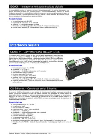 Catálogo Geral de Produtos - Alfacomp Automação Industrial Ltda. - 2017 17
ID2908 – Isolador a relé para 8 saídas digitais
O módulo ID2908 constitui um isolador a relé para 8 saídas digitais de 24V. As bobinas dos relés têm uma
ligação em comum no borne 0V. O módulo possui 8 saídas independentes e isoladas; S0 até S7.
Ocupando apenas 23 mm no trilho DIN, o módulo funciona como borneira, simplificando a montagem de
quadros de comando e economizando espaço. 8 LEDs indicam o estado dos relés. As conexões são por
bornes destacáveis, facilitando a troca rápida de módulos.
Características
• Tensão de acionamento: 24 VCC
• Capacidade de comutação: 1A em 220 VCA
• Indicação: 8 LEDs indicam o estado dos relés
• Dimensões: Altura 88 x Largura 23 x Profundidade 74 mm (conectores incluídos)
• Formato: placa eletrônica em suporte metálico aberto e fixação para trilho DIN
Interfaces seriais
CS485-V – Conversor serial RS232/RS485
O conversor serial CS485-V consiste em uma solução de alto desempenho e baixo custo para
conversão do padrão serial RS232 em RS485. De formato adequado para montagem em
painéis elétricos de automação industrial, é alojado em gabinete metálico para encaixe em trilho
DIN e pode ser alimentado por tensão CC de 10 a 30V. O conversor suporta taxas de
comunicação de 1200 a 57600 bps sem necessidade de ajustes. O padrão RS485 permite a
comunicação de até 32 dispositivos em distâncias de até 1200 metros.
Características
• Tensão de alimentação: 10 a 30 VCC
• Porta serial 1 – RS232: RJ12
• Porta serial 2 – RS485: Borne destacável com 5 conexões
• Velocidade serial: 1200 a 57600 bps
• Consumo de energia: 70 mA max
• Temperatura de operação: -40° a +80°C
• Umidade: 10% a 90% (não condensante)
• Dimensões: Altura 79 x Largura 23 x Profundidade 58 mm (conectores incluídos)
• Proteções: a porta RS485 é dotada de dispositivos do tipo Transorb para proteção contra
surtos de tensão
CS-Ethernet – Conversor serial Ethernet
O conversor CS-Ethernet consiste em uma solução de alto desempenho e baixo custo para conversão do
padrão TCP/IP para serial RS232/RS485. De formato adequado para montagem em painéis elétricos de
automação industrial, é alojado em gabinete metálico para encaixe em trilho DIN e pode ser alimentado por
tensão CC de 10 a 30V. O conversor suporta taxas de comunicação de 300 a 230400 bps nas portas RS232
e RS485, sem necessidade de ajustes. O padrão RS485 permite a comunicação de até 32 dispositivos em
distâncias de até 1200 metros.
Características
• Tensão de Alimentação: 10 a 30 VCC
• Porta Ethernet: RJ45
• Velocidade Ethernet: 10Mbps
• Protocolos: DHCP, TCP/IP, TCP/IP-MODBUS
• Porta serial 1 – RS232: RJ12
• Porta serial 2 – RS485: Borne destacável com 5 conexões
• Velocidade serial: 300 a 230400 bps
• Consumo de energia: 240 mA Max
• Temperatura de operação: 0° a +70°C
• Umidade: 5% a 95% (não condensante)
• Dimensões (montado em trilho DIN horizontal): Altura 70 x Largura 25 x Profundidade 60 mm
• Proteções: A porta RS485 é dotada de dispositivos do tipo Transorb para proteção contra surtos de
tensão
 