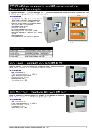 Catálogo Geral de Produtos - Alfacomp Automação Industrial Ltda. - 2017 22
PT5500 – Painéis de telemetria com IHM para reservatórios e
elevatórias de água e esgoto
Os painéis são baseados no CLP DUO 350 de marca ALTUS. Os equipamentos destinam-se ao uso em instalações de saneamento, tais como
elevatórias de água e esgoto, pontos de macro medição e reservatórios.
Características
• CLP dotado de IHM, relógio de tempo real, uma porta
serial RS232 e uma RS485, modelo Altus DUO 350
• Fonte de alimentação com bateria Alfacomp 2061
• Elemento de comunicação (Conforme tabela abaixo)
• Seccionador, DPS e tomada, SW3300
• Iluminador de painel SW3301
• Detector de porta aberta
• 15 entradas digitais livres em 24VDC
• 8 saídas digitais a relé com o módulo ID2908
• 8 entradas analógica em 4 a 20 mA com o módulo
IA2820
• 2 saídas analógicas
• Manopla frontal para seleção Manual/Automático
Elementos de Comunicação
PT5500-CS485 Conversor Serial RS232 / RS485 – Alfacomp CS485-V
PT5500-CSETH Conversor Serial / Ethernet – Alfacomp CS-Ethernet
PT5500-RM2071 Radio Modem 2.4GHz, 60mW – Alfacomp RM2071
PT5500-RM2060 Radio Modem 900MHz, 1W – Alfacomp RM2060
PT5500-GPRS Modem GPRS Quadriband, 2 SIM Cards
CCO Touch – Painel para CCO com IHM de 10”
O painel de telemetria CCO TOUCH substitui com vantagens de preço e espaço um computador
rodando software supervisório em um CCO (Centro de Controle e Operação).
Características
• IHM touch screen de 10”
• Rádio modem spread spectrum em 900 MHz
• Fonte de alimentação com bateria
• Espaço para instalar IOs locais
• Proteções contra surto
• Iluminador de painel a LED
CCO Mini Touch – Painel para CCO com IHM de 7”
O painel de telemetria CCO Mini Touch substitui com vantagens de preço e espaço um computador
rodando software supervisório em um CCO (Centro de Controle e Operação).
Características
• IHM touch screen de 7”
• Rádio modem spread spectrum em 900 MHz
• Espaço para instalar IOs locais
• Proteções contra surto
• Iluminador de painel a LED
 