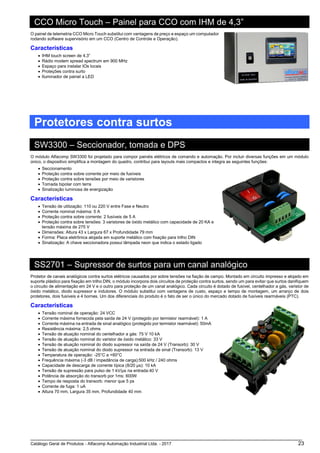 Catálogo Geral de Produtos - Alfacomp Automação Industrial Ltda. - 2017 23
CCO Micro Touch – Painel para CCO com IHM de 4,3”
O painel de telemetria CCO Micro Touch substitui com vantagens de preço e espaço um computador
rodando software supervisório em um CCO (Centro de Controle e Operação).
Características
• IHM touch screen de 4,3”
• Rádio modem spread spectrum em 900 MHz
• Espaço para instalar IOs locais
• Proteções contra surto
• Iluminador de painel a LED
Protetores contra surtos
SW3300 – Seccionador, tomada e DPS
O módulo Alfacomp SW3300 foi projetado para compor painéis elétricos de comando e automação. Por incluir diversas funções em um módulo
único, o dispositivo simplifica a montagem do quadro, contribui para layouts mais compactos e integra as seguintes funções:
• Seccionamento
• Proteção contra sobre corrente por meio de fusíveis
• Proteção contra sobre tensões por meio de varistores
• Tomada bipolar com terra
• Sinalização luminosa de energização
Características
• Tensão de utilização: 110 ou 220 V entre Fase e Neutro
• Corrente nominal máxima: 5 A
• Proteção contra sobre corrente: 2 fusíveis de 5 A
• Proteção contra sobre tensões: 3 varistores de óxido metálico com capacidade de 20 KA e
tensão máxima de 275 V
• Dimensões: Altura 43 x Largura 67 x Profundidade 79 mm
• Forma: Placa eletrônica alojada em suporte metálico com fixação para trilho DIN
• Sinalização: A chave seccionadora possui lâmpada neon que indica o estado ligado
SS2701 – Supressor de surtos para um canal analógico
Protetor de canais analógicos contra surtos elétricos causados por sobre tensões na fiação de campo. Montado em circuito impresso e alojado em
suporte plástico para fixação em trilho DIN, o módulo incorpora dois circuitos de proteção contra surtos, sendo um para evitar que surtos danifiquem
o circuito de alimentação em 24 V e o outro para proteção de um canal analógico. Cada circuito é dotado de fusível, centelhador a gás, varistor de
óxido metálico, diodo supressor e indutores. O módulo substitui com vantagens de custo, espaço e tempo de montagem, um arranjo de dois
protetores, dois fusíveis e 4 bornes. Um dos diferenciais do produto é o fato de ser o único do mercado dotado de fusíveis rearmáveis (PTC).
Características
• Tensão nominal de operação: 24 VCC
• Corrente máxima fornecida pela saída de 24 V (protegido por termistor rearmável): 1 A
• Corrente máxima na entrada de sinal analógico (protegido por termistor rearmável): 50mA
• Resistência máxima: 2,5 ohms
• Tensão de atuação nominal do centelhador a gás: 75 V 10 kA
• Tensão de atuação nominal do varistor de óxido metálico: 33 V
• Tensão de atuação nominal do diodo supressor na saída de 24 V (Transorb): 30 V
• Tensão de atuação nominal do diodo supressor na entrada de sinal (Transorb): 13 V
• Temperatura de operação: -25°C a +60°C
• Frequência máxima (-3 dB / impedância de carga):500 kHz / 240 ohms
• Capacidade de descarga de corrente típica (8/20 μs): 10 kA
• Tensão de supressão para pulso de 1 kV/μs na entrada:40 V
• Potência de absorção do transorb por 1ms: 600W
• Tempo de resposta do transorb: menor que 5 ps
• Corrente de fuga: 1 uA
• Altura 70 mm, Largura 35 mm, Profundidade 40 mm
 