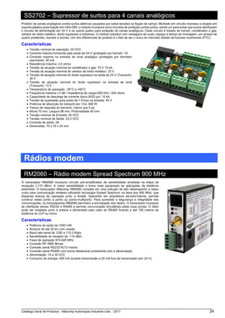 Catálogo Geral de Produtos - Alfacomp Automação Industrial Ltda. - 2017 24
SS2702 – Supressor de surtos para 4 canais analógicos
Protetor de canais analógicos contra surtos elétricos causados por sobre tensões na fiação de campo. Montado em circuito impresso e alojado em
suporte plástico para fixação em trilho DIN, o módulo incorpora cinco circuitos de proteção contra surtos, sendo um para evitar que surtos danifiquem
o circuito de alimentação em 24 V e os outros quatro para proteção de canais analógicos. Cada circuito é dotado de fusível, centelhador a gás,
varistor de óxido metálico, diodo supressor e indutores. O módulo substitui com vantagens de custo, espaço e tempo de montagem, um arranjo de
quatro protetores, fusíveis e bornes. Um dos diferenciais do produto é o fato de ser o único do mercado dotado de fusíveis rearmáveis (PTC).
Características
• Tensão nominal de operação: 24 VCC
• Corrente máxima fornecida pela saída de 24 V (protegido por fusível): 1A
• Corrente máxima na entrada de sinal analógico (protegido por termistor
rearmável): 50 mA
• Resistência máxima: 2,5 ohms
• Tensão de atuação nominal do centelhador a gás: 75 V 10 kA
• Tensão de atuação nominal do varistor de óxido metálico: 33 V
• Tensão de atuação nominal do diodo supressor na saída de 24 V (Transorb):
30 V
• Tensão de atuação nominal do diodo supressor na entrada de sinal
(Transorb): 13 V
• Temperatura de operação: -25°C a +60°C
• Frequência máxima (-3 dB / impedância de carga):500 kHz / 240 ohms
• Capacidade de descarga de corrente típica (8/20 μs): 10 kA
• Tensão de supressão para pulso de 1 kV/μs na entrada: 40 V
• Potência de absorção do transorb por 1ms: 600 W
• Tempo de resposta do transorb: menor que 5 ps
• Altura 70 mm, Largura 96 mm, Profundidade 40 mm
• Tensão nominal de Entrada: 24 VCC
• Tensão nominal de Saída: 23,3 VCC
• Corrente de saída: 2A
• Dimensões: 70 x 70 x 25 mm
Rádios modem
RM2060 – Rádio modem Spread Spectrum 900 MHz
O transceptor RM2060 incorpora circuito pré-amplificador de sensibilidade ampliada na etapa de
recepção (-110 dBm). A maior sensibilidade o torna mais apropriado às aplicações de distância
estendida. O transceptor Alfacomp RM2060 consiste em uma solução de alto desempenho e baixo
custo para comunicação wireless utilizando tecnologia Spread Spectrum na faixa dos 900 MHz, que
dispensa licença de operação junto a Anatel. Operando em arquitetura servidor/cliente, permite
construir redes ponto a ponto ou ponto-multiponto. Para aumentar a segurança e integridade das
comunicações, os transceptores RM2060 permitem a encriptação dos dados. O transceptor incorpora
as interfaces seriais RS232 e RS485 e permite comunicação simultânea pelas duas portas. O rádio
pode ser instalado junto à antena e alimentado pelo cabo do RS485 ficando a até 100 metros de
distância do CLP ou micro.
Características
• Potência de saída de 1000 mW
• Alcance de até 32 km com visada
• Baud rate serial de 1200 a 115.2 Kbps
• Sensibilidade do receptor de -110 dBm
• Faixa de operação 915-928 MHz
• Conexão RF SMA fêmea
• Conexão serial RS232 RJ12 macho
• Conexão serial RS485 com borne destacável juntamente com a alimentação
• Alimentação: 10 a 30 VCC
• Consumo de energia: 400 mA durante transmissão e 25 mA fora de transmissão (em 24 V).
 