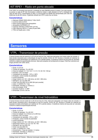 Catálogo Geral de Produtos - Alfacomp Automação Industrial Ltda. - 2017 26
KIT RPE1 – Rádio em ponto elevado
O KIT RPE1 foi concebido para permitir a instalação do rádio RM2060 próximo à antena. Com esta solução,
as perdas no cabo de RF são minimizadas e podemos instalar o rádio afastado do CLP e interligado por
cabo de rede CAT5. A alimentação do rádio e a comunicação em RS485 são transportadas pelo cabo em
distâncias de até 200 metros. O gabinete utilizado tem IP67 e pode ficar ao tempo.
Características
• Gabinete CEMAR CBOX-OB ALT 150x110x70
• 2 prensa-cabos de 9mm
• Placa suporte externa para abraçadeira
• Abraçadeira SUPRENS U-51
• Capacitor eletrolítico 4700uF/35V com fios
• Cabo Alfacomp CB3101 (1 metro) N para SMA
• Trilho de fixação para o rádio
Sensores
VTPL - Transmissor de pressão
O sensor fornece sinal de saída de 4 a 20 mA em loop de 2 fios, ideal para aplicações com longos cabos de conexão. A
baixa tensão necessária para a alimentação do loop de corrente, mínimo de 10V, favorece a conexão em sistemas de
aquisição de dados alimentados com baterias de 12V e painéis solares. A resistência máxima de loop pode ser calculada
conforme a tabela de especificações técnicas. Ideal para estações de bombeamento de água. Pode ficar submerso por
longos períodos sem sofrer danos.
Características
• Saída: 4 a 20 mA
• Tensão de operação: 10 a 28 VCC
• Faixa de medição: 0,1 / 0,2 / 0,5 / 1 / 2 / 5 / 10 / 20 / 50 / 100 bar
• Precisão: 0,25 % do Span
• Temperatura de operação: -10o
C a + 80o
C
• Proteções: contra inversão de polaridade
• Contra transientes
• Carga máxima: em 12V = 250 ohms, em 24V = 850 ohms
• Diafragma: aço inox AISI 304
• Corpo: aço inox AISI 316 ou AISI 304 (sob consulta)
• Cabo: 2 x 22AWG PU / Tubo
• Polaridade: Vermelho (+), Branco (-)
• Grau de proteção: IP 68
• Conexão mecânica: ½” BSP
• Dimensões: 25 mm x 90 mm
VTPI – Transmissor de nível hidrostático
O sensor fornece sinal de saída de 4 a 20 mA em loop de 2 fios, ideal para aplicações com longos cabos de conexão. A
baixa tensão necessária para a alimentação do loop de corrente, mínimo de 10V, favorece a conexão em sistemas de
aquisição de dados alimentados com baterias de 12V e painéis solares. A resistência máxima de loop pode ser calculada
conforme a tabela de especificações técnicas.
Características
• Saída: 4 a 20 mA
• Tensão de operação: 10 a 28 VCC
• Faixa de medição: 0,2 a 30 bar ou 2 a 200 mca
• Precisão: 0,25 % do Span
• Temperatura de operação: -10o
C a + 80o
C
• Proteções: contra inversão de polaridade
• Contra transientes
• Carga máxima: em 12V = 250 ohms, em 24V = 850 ohms
• Sobrecarga máxima: 2,5 / 2,5 / 30 / 40 / 100
• Diafragma: aço inox AISI 316
• Corpo: aço inox AISI 316
• Cabo: 2 x 22AWG PU / Tubo
• Comprimento = Faixa de medição + 2 metros
• Polaridade: Vermelho (+), Branco (-)
• Grau de proteção: IP 68
 