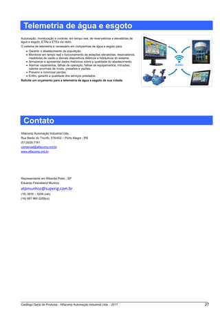 Catálogo Geral de Produtos - Alfacomp Automação Industrial Ltda. - 2017 27
Telemetria de água e esgoto
Automação, monitoração e controle, em tempo real, de reservatórios e elevatórias de
água e esgoto, ETAs e ETEs via rádio.
O sistema de telemetria é necessário em companhias de água e esgoto para:
• Garantir o abastecimento da população;
• Monitorar em tempo real o funcionamento de estações elevatórias, reservatórios,
medidores de vazão e demais dispositivos elétricos e hidráulicos do sistema;
• Armazenar e apresentar dados históricos sobre a qualidade do abastecimento;
• Alarmar vazamentos, falhas de operação, falhas de equipamentos, intrusões,
valores anormais de níveis, pressões e vazões;
• Prevenir e minimizar perdas;
• Enfim, garantir a qualidade dos serviços prestados.
Solicite um orçamento para a telemetria de água e esgoto de sua cidade.
Contato
Alfacomp Automação Industrial Ltda.
Rua Barão do Triunfo, 576/402 – Porto Alegre - RS
(51)3029.7161
comercial@alfacomp.ind.br
www.alfacomp.ind.br
Representante em Ribeirão Preto , SP
Eduardo Feierabend Munhoz
atpmunhoz@superig.com.br
(16) 3916 – 5209 (net)
(16) 997 965 0259(oi)
 